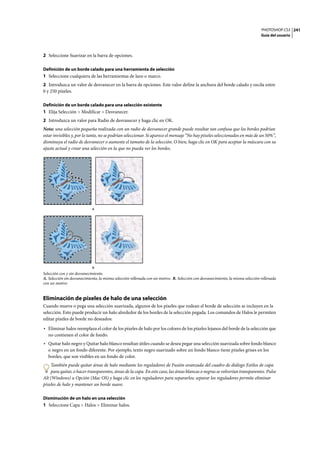 PHOTOSHOP CS3
Guía del usuario
241
2 Seleccione Suavizar en la barra de opciones.
Definición de un borde calado para una herramienta de selección
1 Seleccione cualquiera de las herramientas de lazo o marco.
2 Introduzca un valor de desvanecer en la barra de opciones. Este valor define la anchura del borde calado y oscila entre
0 y 250 píxeles.
Definición de un borde calado para una selección existente
1 Elija Selección > Modificar > Desvanecer.
2 Introduzca un valor para Radio de desvanecer y haga clic en OK.
Nota: una selección pequeña realizada con un radio de desvanecer grande puede resultar tan confusa que los bordes podrían
estar invisibles y, por lo tanto, no se podrían seleccionar. Si aparece el mensaje “No hay píxeles seleccionados en más de un 50%”,
disminuya el radio de desvanecer o aumente el tamaño de la selección. O bien, haga clic en OK para aceptar la máscara con su
ajuste actual y crear una selección en la que no pueda ver los bordes.
Selección con y sin desvanecimiento.
A. Selección sin desvanecimiento, la misma selección rellenada con un motivo. B. Selección con desvanecimiento, la misma selección rellenada
con un motivo
Eliminación de píxeles de halo de una selección
Cuando mueve o pega una selección suavizada, algunos de los píxeles que rodean el borde de selección se incluyen en la
selección. Esto puede producir un halo alrededor de los bordes de la selección pegada. Los comandos de Halos le permiten
editar píxeles de borde no deseados:
• Eliminar halos reemplaza el color de los píxeles de halo por los colores de los píxeles lejanos del borde de la selección que
no contienen el color de fondo.
• Quitar halo negro y Quitar halo blanco resultan útiles cuando se desea pegar una selección suavizada sobre fondo blanco
o negro en un fondo diferente. Por ejemplo, texto negro suavizado sobre un fondo blanco tiene píxeles grises en los
bordes, que son visibles en un fondo de color.
También puede quitar áreas de halo mediante los reguladores de Fusión avanzada del cuadro de diálogo Estilos de capa
para quitar, o hacer transparentes, áreas de la capa. En este caso, las áreas blancas o negras se volverían transparentes. Pulse
Alt (Windows) u Opción (Mac OS) y haga clic en los reguladores para separarlos; separar los reguladores permite eliminar
píxeles de halo y mantener un borde suave.
Disminución de un halo en una selección
1 Seleccione Capa > Halos > Eliminar halos.
A
B
 