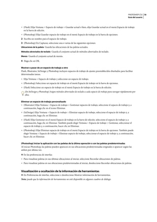 PHOTOSHOP CS3
Guía del usuario
19
• (Flash) Elija Ventana > Espacio de trabajo > Guardar actual o bien, elija Guardar actual en el menú Espacio de trabajo
en la barra de edición.
• (Photoshop) Elija Guardar espacio de trabajo en el menú Espacio de trabajo en la barra de opciones.
2 Escriba un nombre para el espacio de trabajo.
3 (Photoshop) En Capturar, seleccione una o varias de las siguientes opciones:
Ubicaciones de la paleta Guarda las ubicaciones de las paletas actuales.
Métodos abreviados de teclado Guarda el conjunto actual de métodos abreviados de teclado.
Menús Guarda el conjunto actual de menús.
4 Haga clic en OK.
Mostrar o pasar de un espacio de trabajo a otro
Flash, Illustrator, InDesign y Photoshop incluyen espacios de trabajo de ajustes preestablecidos diseñados para facilitar
determinadas tareas.
• Elija Ventana > Espacio de trabajo y seleccione un espacio de trabajo.
• (Photoshop) Seleccione un espacio de trabajo en el menú Espacio de trabajo en la barra de opciones.
• (Flash) Seleccione un espacio de trabajo en el menú Espacio de trabajo en la barra de edición.
(En InDesign y Photoshop) Asigne métodos abreviados de teclado a cada espacio de trabajo para navegar rápidamente por
ellos.
Eliminar un espacio de trabajo personalizado
• (Illustrator) Elija Ventana > Espacio de trabajo > Gestionar espacios de trabajo, seleccione el espacio de trabajo y, a
continuación, haga clic en el icono Eliminar.
• (InDesign) Elija Ventana > Espacio de trabajo > Eliminar espacio de trabajo, seleccione el espacio de trabajo y, a
continuación, haga clic en Eliminar.
• (Flash) Elija Gestionar en el menú Espacio de trabajo en la barra de edición, seleccione el espacio de trabajo y, a
continuación, haga clic en Eliminar. También puede elegir Ventana > Espacio de trabajo > Gestionar, seleccionar el
espacio de trabajo y, a continuación, hacer clic en Eliminar.
• (Photoshop) Elija Eliminar espacio de trabajo en el menú Espacio de trabajo en la barra de opciones. También puede
elegir Ventana > Espacio de trabajo > Eliminar espacio de trabajo, seleccionar el espacio de trabajo y, a continuación,
hacer clic en Eliminar.
(Photoshop) Iniciar la aplicación con las paletas de la última operación o con las paletas predeterminadas
Al iniciar Photoshop, las paletas pueden aparecen en sus ubicaciones predeterminadas originales o aparecer según las
utilizó por última vez.
❖ En las preferencias de interfaz:
• Para visualizar paletas en sus últimas ubicaciones al iniciar, seleccione Recordar ubicaciones de paletas.
• Para visualizar paletas en sus ubicaciones predeterminadas al iniciar, deseleccione Recordar ubicaciones de paletas.
Visualización u ocultación de la información de herramientas
❖ En Preferencias de interfaz, seleccione o deseleccione Mostrar información de herramientas.
Nota: puede que la información de herramientas no esté disponible en algunos cuadros de diálogo.
 