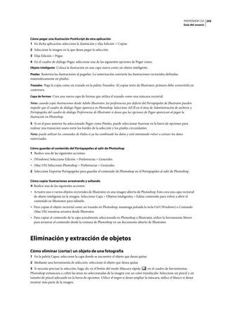PHOTOSHOP CS3
Guía del usuario
245
Cómo pegar una ilustración PostScript de otra aplicación
1 En dicha aplicación, seleccione la ilustración y elija Edición > Copiar.
2 Seleccione la imagen en la que desea pegar la selección.
3 Elija Edición > Pegar.
4 En el cuadro de diálogo Pegar, seleccione una de las siguientes opciones de Pegar como:
Objeto inteligente Coloca la ilustración en una capa nueva como un objeto inteligente.
Píxeles Rasteriza las ilustraciones al pegarlas. La rasterización convierte las ilustraciones vectoriales definidas
matemáticamente en píxeles.
Trazados Pega la copia como un trazado en la paleta Trazados. Al copiar texto de Illustrator, primero debe convertirlo en
contornos.
Capa de formas Crea una nueva capa de formas que utiliza el trazado como una máscara vectorial.
Nota: cuando copie ilustraciones desde Adobe Illustrator, las preferencias por defecto del Portapapeles de Illustrator pueden
impedir que el cuadro de diálogo Pegar aparezca en Photoshop. Seleccione AICB en el área de Administración de archivos y
Portapapeles del cuadro de diálogo Preferencias de Illustrator si desea que las opciones de Pegar aparezcan al pegar la
ilustración en Photoshop.
5 Si en el paso anterior ha seleccionado Pegar como Píxeles, puede seleccionar Suavizar en la barra de opciones para
realizar una transición suave entre los bordes de la selección y los píxeles circundantes.
Nota: puede utilizar los comandos de Halos si ya ha combinado los datos y está intentando volver a extraer los datos
rasterizados.
Cómo guardar el contenido del Portapapeles al salir de Photoshop
1 Realice una de las siguientes acciones:
• (Windows) Seleccione Edición > Preferencias > Generales.
• (Mac OS) Seleccione Photoshop > Preferencias > Generales.
2 Seleccione Exportar Portapapeles para guardar el contenido de Photoshop en el Portapapeles al salir de Photoshop.
Cómo copiar ilustraciones arrastrando y soltando
❖ Realice una de las siguientes acciones:
• Arrastre uno o varios objetos vectoriales de Illustrator en una imagen abierta de Photoshop. Esto crea una capa vectorial
de objeto inteligente en la imagen. Seleccione Capa > Objetos inteligentes > Editar contenido para volver a abrir el
contenido en Illustrator para editarlo.
• Para copiar el objeto vectorial como un trazado en Photoshop, mantenga pulsada la tecla Ctrl (Windows) o Comando
(Mac OS) mientras arrastra desde Illustrator.
• Para copiar el contenido de la capa actualmente seleccionada en Photoshop a Illustrator, utilice la herramienta Mover
para arrastrar el contenido desde la ventana de Photoshop en un documento abierto de Illustrator.
Eliminación y extracción de objetos
Cómo eliminar (cortar) un objeto de una fotografía
1 En la paleta Capas, seleccione la capa donde se encuentre el objeto que desea quitar.
2 Mediante una herramienta de selección, seleccione el objeto que desea quitar.
3 Si necesita precisar la selección, haga clic en el botón del modo Máscara rápida en el cuadro de herramientas.
Photoshop enmascara o cubre las áreas no seleccionadas de la imagen con un color translúcido. Seleccione un pincel y un
tamaño de pincel adecuado en la barra de opciones. Utilice el negro si desea ampliar la máscara; utilice el blanco si desea
mostrar más parte de la imagen.
 
