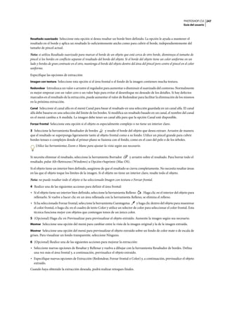 PHOTOSHOP CS3
Guía del usuario
247
Resaltado suavizado Seleccione esta opción si desea resaltar un borde bien definido. La opción le ayuda a mantener el
resaltado en el borde y aplica un resaltado lo suficientemente ancho como para cubrir el borde, independientemente del
tamaño de pincel actual.
Nota: si utiliza Resaltado suavizado para marcar el borde de un objeto que está cerca de otro borde, disminuya el tamaño de
pincel si los bordes en conflicto separan el resaltado del borde del objeto. Si el borde del objeto tiene un color uniforme en un
lado y bordes de gran contraste en el otro, mantenga el borde del objeto dentro del área del pincel pero centre el pincel en el color
uniforme.
Especifique las opciones de extracción:
Imagen con textura Seleccione esta opción si el área frontal o el fondo de la imagen contienen mucha textura.
Redondear Introduzca un valor o arrastre el regulador para aumentar o disminuir el suavizado del contorno. Normalmente
es mejor empezar con un valor cero o un valor bajo para evitar el desenfoque no deseado de los detalles. Si hay defectos
marcados en el resultado de la extracción, puede aumentar el valor de Redondear para facilitar la eliminación de los mismos
en la próxima extracción.
Canal Seleccione el canal alfa en el menú Canal para basar el resaltado en una selección guardada en un canal alfa. El canal
alfa debe basarse en una selección del límite de los bordes. Si modifica un resaltado basado en un canal, el nombre del canal
en el menú cambia a A medida. La imagen debe tener un canal alfa para que la opción Canal esté disponible.
Forzar frontal Seleccione esta opción si el objeto es especialmente complejo o no tiene un interior claro.
3 Seleccione la herramienta Resaltador de bordes y resalte el borde del objeto que desea extraer. Arrastre de manera
que el resaltado se superponga ligeramente tanto al objeto frontal como a su fondo. Utilice un pincel grande para cubrir
bordes tenues o complejos donde el primer plano se fusiona con el fondo, como en el caso del pelo o de los árboles.
Utilice las herramientas Zoom o Mano para ajustar la vista según sea necesario.
Si necesita eliminar el resaltado, seleccione la herramienta Borrador y arrastre sobre el resaltado. Para borrar todo el
resaltado, pulse Alt+Retroceso (Windows) u Opción+Suprimir (Mac OS).
Si el objeto tiene un interior bien definido, asegúrese de que el resaltado se cierra completamente. No necesita resaltar áreas
en las que el objeto toque los límites de la imagen. Si el objeto no tiene un interior claro, resalte todo el objeto.
Nota: no puede resaltar todo el objeto si ha seleccionado Imagen con textura o Forzar frontal.
4 Realice una de las siguientes acciones para definir el área frontal:
• Si el objeto tiene un interior bien definido, seleccione la herramienta Relleno . Haga clic en el interior del objeto para
rellenarlo. Si vuelve a hacer clic en un área rellenada con la herramienta Relleno, se elimina el relleno.
• Si ha seleccionado Forzar frontal, seleccione la herramienta Cuentagotas y haga clic dentro del objeto para muestrear
el color frontal, o haga clic en el cuadro de texto Color y utilice un selector de color para seleccionar el color frontal. Esta
técnica funciona mejor con objetos que contengan tonos de un único color.
5 (Opcional) Haga clic en Previsualizar para previsualizar el objeto extraído. Aumente la imagen según sea necesario.
Mostrar Seleccione una opción del menú para cambiar entre la vista de la imagen original y la de la imagen extraída.
Mostrar Seleccione una opción del menú para previsualizar el objeto extraído sobre un fondo de color mate o de escala de
grises. Para visualizar un fondo transparente, seleccione Ninguno.
6 (Opcional) Realice una de las siguientes acciones para mejorar la extracción:
• Seleccione nuevas opciones de Resaltar y Rellenar y vuelva a dibujar con la herramienta Resaltador de bordes. Defina
una vez más el área frontal y, a continuación, previsualice el objeto extraído.
• Especifique nuevas opciones de Extracción (Redondear, Forzar frontal o Color) y, a continuación, previsualice el objeto
extraído.
Cuando haya obtenido la extracción deseada, podrá realizar retoques finales.
 
