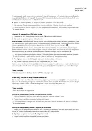 PHOTOSHOP CS3
Guía del usuario
255
Si una máscara de calado se convierte a una selección, la línea del límite aparece en la mitad del trayecto entre los píxeles
negros y los píxeles blancos del degradado de máscara. El límite de selección indica la transición entre los píxeles de menos
del 50% seleccionado y los de más del 50% seleccionado.
6 Aplique los cambios oportunos a la imagen. Los cambios sólo afectan al área seleccionada.
7 Elija Selección > Deseleccionar para anular esta selección o Selección > Guardar selección para guardarla.
Puede convertir esta máscara temporal a un canal alfa permanente cambiando al modo estándar y eligiendo Selección >
Guardar selección.
Cambio de las opciones Máscara rápida
1 Haga doble clic en el botón del modo Máscara rápida del cuadro de herramientas.
2 Elija una de las siguientes opciones de visualización:
Áreas de máscara Colorea las áreas de máscara de negro (opaco) y las áreas seleccionadas de blanco (transparente). Pintar
con negro aumenta el área de máscara; pintar con blanco aumenta el área seleccionada. Si selecciona esta opción, el botón
Máscara rápida del cuadro de herramientas aparece como un círculo blanco sobre un fondo gris .
Áreas seleccionadas Colorea las áreas de máscara de blanco (transparente) y las áreas seleccionadas de negro (opaco).
Pintar con blanco aumenta el área de máscara; pintar con negro aumenta el área seleccionada. Si selecciona esta opción, el
botón Máscara rápida del cuadro de herramientas aparece como un círculo gris sobre un fondo blanco .
Para cambiar entre las opciones Áreas de máscara y Áreas seleccionadas en las máscaras rápidas, mantenga pulsada la
tecla Alt (Windows) o la tecla Opción (Mac OS) y haga clic en el botón del modo Máscara rápida.
3 Para elegir una máscara de color, haga clic en el cuadro de color y elija un color nuevo.
4 Para cambiar la opacidad, introduzca un valor comprendido entre 0% y 100%.
Tanto los ajustes de color como los de opacidad afectan únicamente a la apariencia de la máscara y no al modo de protección
de las áreas subyacentes. Si cambia estos ajustes puede que sea más fácil ver la máscara frente a los colores de la imagen.
Véase también
“Selección de un color en el Selector de color de Adobe” en la página 114
Creación y edición de máscaras de canales alfa
Puede crear un nuevo canal alfa y utilizar herramientas de pintura, herramientas de edición y filtros para crear una máscara
en el canal alfa. Asimismo, puede guardar una selección existente de una imagen de Photoshop o como un canal alfa que
aparecerá en la paleta Canales. Consulte “Cómo guardar y cargar selecciones” en la página 256.
Véase también
“Acerca de los canales” en la página 248
Creación de una máscara de canal alfa usando las opciones actuales
1 Haga clic en el botón Crear canal nuevo situado en la parte inferior de la paleta Canales.
2 Pinte en el nuevo canal para enmascarar las áreas de la imagen.
Seleccione las áreas de la imagen antes de crear el canal para crear la máscara. A continuación, pinte en el canal para
precisar la máscara.
Creación de una máscara de canal alfa y definición de las opciones
1 Pulse la tecla Alt (Windows) o la tecla Opción (Mac OS) y haga clic en el botón Crear canal nuevo situado en la parte
inferior de la paleta Canales o seleccione Nuevo canal del menú de la paleta Canales.
2 Especifique las opciones en el cuadro de diálogo Nuevo canal.
3 Pinte en el nuevo canal para enmascarar las áreas de la imagen.
 