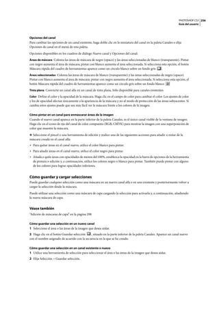 PHOTOSHOP CS3
Guía del usuario
256
Opciones del canal
Para cambiar las opciones de un canal existente, haga doble clic en la miniatura del canal en la paleta Canales o elija
Opciones de canal en el menú de esta paleta.
Opciones disponibles en los cuadros de diálogo Nuevo canal y Opciones del canal:
Áreas de máscara Colorea las áreas de máscara de negro (opaco) y las áreas seleccionadas de blanco (transparente). Pintar
con negro aumenta el área de máscara; pintar con blanco aumenta el área seleccionada. Si selecciona esta opción, el botón
Máscara rápida del cuadro de herramientas aparece como un círculo blanco sobre un fondo gris .
Áreas seleccionadas Colorea las áreas de máscara de blanco (transparente) y las áreas seleccionadas de negro (opaco).
Pintar con blanco aumenta el área de máscara; pintar con negro aumenta el área seleccionada. Si selecciona esta opción, el
botón Máscara rápida del cuadro de herramientas aparece como un círculo gris sobre un fondo blanco
Tinta plana Convierte un canal alfa en un canal de tinta plana. Sólo disponible para canales existentes.
Color Define el color y la opacidad de la máscara. Haga clic en el campo de color para cambiar el color. Los ajustes de color
y los de opacidad afectan únicamente a la apariencia de la máscara y no al modo de protección de las áreas subyacentes. Si
cambia estos ajustes puede que sea más fácil ver la máscara frente a los colores de la imagen.
Cómo pintar en un canal para enmascarar áreas de la imagen
Cuando el nuevo canal aparece en la parte inferior de la paleta Canales, es el único canal visible de la ventana de imagen.
Haga clic en el icono de ojo del canal de color compuesto (RGB, CMYK) para mostrar la imagen con una superposición de
color que muestre la máscara.
❖ Seleccione el pincel o una herramienta de edición y realice una de las siguientes acciones para añadir o restar de la
máscara creada en el canal alfa:
• Para quitar áreas en el canal nuevo, utilice el color blanco para pintar.
• Para añadir áreas en el canal nuevo, utilice el color negro para pintar.
• Añada o quite áreas con opacidades de menos del 100%, establezca la opacidad en la barra de opciones de la herramienta
de pintura o edición y, a continuación, utilice los colores negro o blanco para pintar. También puede pintar con alguno
de los colores para lograr opacidades inferiores.
Cómo guardar y cargar selecciones
Puede guardar cualquier selección como una máscara en un nuevo canal alfa o en uno existente y posteriormente volver a
cargar la selección desde la máscara.
Puede utilizar una selección como una máscara de capa cargando la selección para activarla y, a continuación, añadiendo
la nueva máscara de capa.
Véase también
“Adición de máscaras de capa” en la página 298
Cómo guardar una selección en un nuevo canal
1 Seleccione el área o las áreas de la imagen que desea aislar.
2 Haga clic en el botón Guardar selección , situado en la parte inferior de la paleta Canales. Aparece un canal nuevo
con el nombre asignado de acuerdo con la secuencia en la que se ha creado.
Cómo guardar una selección en un canal existente o nuevo
1 Utilice una herramienta de selección para seleccionar el área o las áreas de la imagen que desea aislar.
2 Elija Selección > Guardar selección.
 