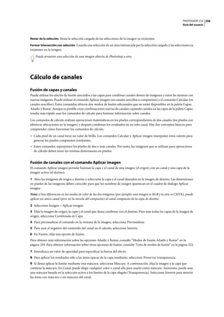 PHOTOSHOP CS3
Guía del usuario
258
Restar de la selección Resta la selección cargada de las selecciones de la imagen ya existentes.
Formar intersección con selección Guarda una selección de un área intersecada por la selección cargada y las selecciones ya
existentes en la imagen.
Puede arrastrar una selección de una imagen abierta de Photoshop a otra.
Cálculo de canales
Fusión de capas y canales
Puede utilizar los efectos de fusión asociados a las capas para combinar canales dentro de imágenes y entre las mismas con
nuevas imágenes. Puede utilizar el comando Aplicar imagen (en canales sencillos o compuestos) o el comando Calcular (en
canales sencillos). Estos comandos ofrecen dos modos de fusión adicionales que no están disponibles en la paleta Capas:
Añadir y Restar. Aunque es posible crear combinaciones nuevas de canales copiando canales en las capas de la paleta Capas,
resulta más rápido usar los comandos de cálculo para fusionar información sobre canales.
Los comandos de cálculo realizan operaciones matemáticas en los píxeles correspondientes de dos canales (los píxeles con
idénticas ubicaciones en la imagen) y después combinan los resultados en un solo canal. Hay dos conceptos básicos para
comprender cómo funcionan los comandos de cálculo.
• Cada píxel de un canal tiene un valor de brillo. Los comandos Calcular y Aplicar imagen manipulan estos valores para
generar los píxeles compuestos resultantes.
• Estos comandos superponen los píxeles de dos o más canales. Por tanto, las imágenes que se utilizan para operaciones
de cálculo deben tener las mismas dimensiones en píxeles.
Fusión de canales con el comando Aplicar imagen
El comando Aplicar imagen permite fusionar la capa y el canal de una imagen (el origen) con un canal y una capa de la
imagen activa (el destino).
1 Abra las imágenes de origen y destino y seleccione la capa y el canal deseados en la imagen de destino. Las dimensiones
en píxeles de las imágenes deben coincidir para que los nombres de imagen aparezcan en el cuadro de diálogo Aplicar
imagen.
Nota: si hay diferencias en los modos de color de las dos imágenes (por ejemplo, una imagen es RGB y la otra es CMYK), puede
aplicar un único canal (pero no la mezcla del compuesto) al canal compuesto de la capa de destino.
2 Seleccione Imagen > Aplicar imagen.
3 Elija la imagen de origen, la capa y el canal que desea combinar con el destino. Para usar todas las capas de la imagen de
origen, seleccione Combinada en Capa.
4 Para previsualizar el comando en la ventana de la imagen, seleccione Previsualizar.
5 Para usar el negativo del contenido del canal en el cálculo, seleccione Invertir.
6 En Fusión, elija una opción de fusión.
Para obtener más información sobre las opciones Añadir y Restar, consulte “Modos de fusión Añadir y Restar” en la
página 259. Para obtener información sobre otras opciones de fusión, consulte “Lista de modos de fusión” en la página 322.
7 Introduzca un valor de opacidad para especificar la fuerza del efecto.
8 Para aplicar los resultados sólo a las áreas opacas de la capa resultante, seleccione Preservar transparencia.
9 Si desea aplicar la fusión mediante una máscara, seleccione Máscara. A continuación, elija la imagen y la capa que
contiene la máscara. En Canal, puede elegir cualquier color o canal alfa para usarlo como máscara. Asimismo, puede usar
una máscara basada en la selección activa o los límites de la capa elegida (Transparencia). Seleccione Invertir para invertir
las áreas con máscara o sin máscara del canal.
 