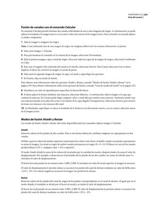 PHOTOSHOP CS3
Guía del usuario
259
Fusión de canales con el comando Calcular
El comando Calcular permite fusionar dos canales individuales de una o más imágenes de origen. A continuación, se puede
aplicar el resultado a la imagen nueva o a un canal o selección nuevos de la imagen activa. Este comando no se puede aplicar
a canales compuestos.
1 Abra la imagen o imágenes de origen.
Nota: si está utilizando más de una imagen de origen, las imágenes deben tener las mismas dimensiones en píxeles.
2 Seleccione Imagen > Calcular.
3 Para previsualizar el comando en la ventana de la imagen, seleccione Previsualizar.
4 Elija la primera imagen, capa o canal de origen. Para usar todas las capas de la imagen de origen, seleccione Combinada
en Capa.
5 Para usar el negativo del contenido del canal en el cálculo, seleccione Invertir. Para Canal, seleccione Gris si desea
duplicar el efecto de convertir la imagen en escala de grises.
6 Seleccione la segunda imagen de origen, la capa y el canal, y especifique las opciones.
7 En Fusión, elija un modo de fusión.
Para obtener más información sobre las opciones Añadir y Restar, consulte “Modos de fusión Añadir y Restar” en la
página 259. Para obtener información sobre otras opciones de fusión, consulte “Lista de modos de fusión” en la página 322.
8 Introduzca un valor de opacidad para especificar la fuerza del efecto.
9 Si desea aplicar la fusión mediante una máscara, seleccione Máscara. A continuación, elija la imagen y la capa que
contiene la máscara. En Canal, puede elegir cualquier color o canal alfa para usarlo como máscara. Asimismo, puede usar
una máscara basada en la selección activa o los límites de la capa elegida (Transparencia). Seleccione Invertir para invertir
las áreas con máscara o sin máscara del canal.
10 En Resultado, especifique si coloca el resultado de la fusión en un documento nuevo, o en un canal o selección nueva
de la imagen activa.
Modos de fusión Añadir y Restar
Los modos de fusión Añadir y Restar sólo están disponibles para los comandos Aplicar imagen y Calcular.
Añadir
Suma los valores de los píxeles de dos canales. Ésta es una forma idónea de combinar imágenes no superpuestas en dos
canales.
Debido a que los valores de píxeles superiores representan los colores más claros, al añadir canales con píxeles superpuestos
se aclara la imagen. Las áreas en negro de ambos canales permanecen en negro (0 + 0 = 0). El blanco en uno de los canales
produce blanco (255 + cualquier valor = 255 o superior).
El modo Añadir divide la suma de los valores de los píxeles por la cantidad de escala y después añade a la suma el valor de
desplazamiento. Por ejemplo, si desea buscar el promedio de los píxeles de los dos canales, los suma, los divide entre 2 e
introduce el valor de desplazamiento.
El factor de escala puede ser un número entre 1.000 y 2.000. Si introduce un valor de escala superior, la imagen se oscurece.
El valor de desplazamiento le permite aclarar u oscurecer los píxeles del canal de destino mediante un valor de brillo entre
+255 y -255. Los valores negativos oscurecen la imagen, los positivos la aclaran.
Restar
Resta los valores de los píxeles del canal de origen de los píxeles correspondientes en el canal de destino. Al igual que en el
modo Añadir, el resultado se divide por el factor de escala y se añade al valor de desplazamiento.
El factor de escala puede ser un número entre 1.000 y 2.000. El valor de desplazamiento le permite aclarar u oscurecer los
píxeles del canal de destino mediante un valor de brillo entre +255 y -255.
 