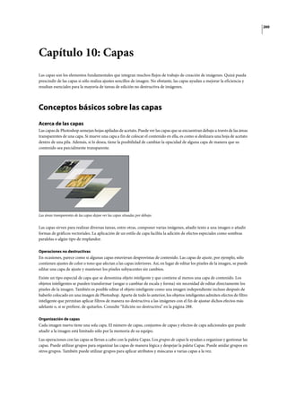 260
Capítulo 10: Capas
Las capas son los elementos fundamentales que integran muchos flujos de trabajo de creación de imágenes. Quizá pueda
prescindir de las capas si sólo realiza ajustes sencillos de imagen. No obstante, las capas ayudan a mejorar la eficiencia y
resultan esenciales para la mayoría de tareas de edición no destructiva de imágenes.
Conceptos básicos sobre las capas
Acerca de las capas
Las capas de Photoshop semejan hojas apiladas de acetato. Puede ver las capas que se encuentran debajo a través de las áreas
transparentes de una capa. Si mueve una capa a fin de colocar el contenido en ella, es como si deslizara una hoja de acetato
dentro de una pila. Además, si lo desea, tiene la posibilidad de cambiar la opacidad de alguna capa de manera que su
contenido sea parcialmente transparente.
Las áreas transparentes de las capas dejan ver las capas situadas por debajo.
Las capas sirven para realizar diversas tareas, entre otras, componer varias imágenes, añadir texto a una imagen o añadir
formas de gráficos vectoriales. La aplicación de un estilo de capa facilita la adición de efectos especiales como sombras
paralelas o algún tipo de resplandor.
Operaciones no destructivas
En ocasiones, parece como si algunas capas estuvieran desprovistas de contenido. Las capas de ajuste, por ejemplo, sólo
contienen ajustes de color o tono que afectan a las capas inferiores. Así, en lugar de editar los píxeles de la imagen, se puede
editar una capa de ajuste y mantener los píxeles subyacentes sin cambios.
Existe un tipo especial de capa que se denomina objeto inteligente y que contiene al menos una capa de contenido. Los
objetos inteligentes se pueden transformar (sesgar o cambiar de escala y forma) sin necesidad de editar directamente los
píxeles de la imagen. También es posible editar el objeto inteligente como una imagen independiente incluso después de
haberlo colocado en una imagen de Photoshop. Aparte de todo lo anterior, los objetos inteligentes admiten efectos de filtro
inteligente que permitan aplicar filtros de manera no destructiva a las imágenes con el fin de ajustar dichos efectos más
adelante o, si se prefiere, de quitarlos. Consulte “Edición no destructiva” en la página 288.
Organización de capas
Cada imagen nueva tiene una sola capa. El número de capas, conjuntos de capas y efectos de capa adicionales que puede
añadir a la imagen está limitado sólo por la memoria de su equipo.
Las operaciones con las capas se llevan a cabo con la paleta Capas. Los grupos de capas le ayudan a organizar y gestionar las
capas. Puede utilizar grupos para organizar las capas de manera lógica y despejar la paleta Capas. Puede anidar grupos en
otros grupos. También puede utilizar grupos para aplicar atributos y máscaras a varias capas a la vez.
 