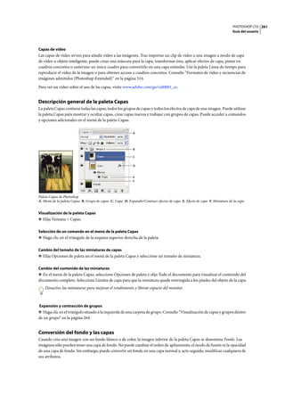 PHOTOSHOP CS3
Guía del usuario
261
Capas de vídeo
Las capas de vídeo sirven para añadir vídeo a las imágenes. Tras importar un clip de vídeo a una imagen a modo de capa
de vídeo u objeto inteligente, puede crear una máscara para la capa, transformar ésta, aplicar efectos de capa, pintar en
cuadros concretos o rasterizar un único cuadro para convertirlo en una capa estándar. Use la paleta Línea de tiempo para
reproducir el vídeo de la imagen o para obtener acceso a cuadros concretos. Consulte “Formatos de vídeo y secuencias de
imágenes admitidos (Photoshop Extended)” en la página 514.
Para ver un vídeo sobre el uso de las capas, visite www.adobe.com/go/vid0001_es.
Descripción general de la paleta Capas
La paleta Capas contiene todas las capas, todos los grupos de capas y todos los efectos de capa de una imagen. Puede utilizar
la paleta Capas para mostrar y ocultar capas, crear capas nuevas y trabajar con grupos de capas. Puede acceder a comandos
y opciones adicionales en el menú de la paleta Capas.
Paleta Capas de Photoshop
A. Menú de la paleta Capas B. Grupo de capas C. Capa D. Expandir/Contraer efectos de capa E. Efecto de capa F. Miniatura de la capa
Visualización de la paleta Capas
❖ Elija Ventana > Capas.
Selección de un comando en el menú de la paleta Capas
❖ Haga clic en el triángulo de la esquina superior derecha de la paleta.
Cambio del tamaño de las miniaturas de capas
❖ Elija Opciones de paleta en el menú de la paleta Capas y seleccione un tamaño de miniatura.
Cambio del contenido de las miniaturas
❖ En el menú de la paleta Capas, seleccione Opciones de paleta y elija Todo el documento para visualizar el contenido del
documento completo. Seleccione Límites de capa para que la miniatura quede restringida a los píxeles del objeto de la capa.
Desactive las miniaturas para mejorar el rendimiento y liberar espacio del monitor.
Expansión y contracción de grupos
❖ Haga clic en el triángulo situado a la izquierda de una carpeta de grupo. Consulte “Visualización de capas y grupos dentro
de un grupo” en la página 264.
Conversión del fondo y las capas
Cuando crea una imagen con un fondo blanco o de color, la imagen inferior de la paleta Capas se denomina Fondo. Las
imágenes sólo pueden tener una capa de fondo. No puede cambiar el orden de apilamiento, el modo de fusión ni la opacidad
de una capa de fondo. Sin embargo, puede convertir un fondo en una capa normal y, acto seguido, modificar cualquiera de
sus atributos.
A
B
C
D
F
E
 