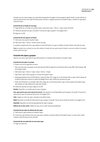 PHOTOSHOP CS3
Guía del usuario
262
Cuando crea una nueva imagen con contenido transparente, la imagen no tiene ninguna capa de fondo. La capa inferior no
tiene las limitaciones de la capa de fondo, puede moverla a cualquier posición de la paleta Capas y cambiar su opacidad y
modo de fusión.
Conversión de un fondo en una capa
1 Haga doble clic en Fondo en la paleta Capas o seleccione Capa > Nueva > Capa a partir de fondo.
2 Defina las opciones de capa. (Consulte “Creación de capas y grupos” en la página 262.)
3 Haga clic en OK.
Conversión de una capa en un fondo
1 Seleccione una capa de la paleta Capas.
2 Seleccione Capa > Nueva > Fondo a partir de capa.
Los píxeles transparentes de la capa adoptan el color del fondo y la capa se traslada a la parte inferior de la pila de capas.
Nota: no puede crear un fondo con tan sólo cambiar el nombre de una capa normal a Fondo; es necesario utilizar el comando
Fondo a partir de capa.
Creación de capas y grupos
Aparece una nueva capa sobre la capa seleccionada o en el grupo seleccionado en la paleta Capas.
Creación de una capa o un grupo
1 Realice una de las siguientes acciones:
• Para crear una capa o un grupo con las opciones por defecto, haga clic en los botones Nueva capa o Nuevo grupo
de la paleta Capas.
• Seleccione Capa > Nueva > Capa o Capa > Nueva > Grupo.
• Elija Nueva capa o Nuevo grupo en el menú de la paleta Capas.
• Mantenga pulsada la tecla Alt (Windows) u Opción (Mac OS) y haga clic en los botones Nueva capa o Nuevo grupo de
la paleta Capas para mostrar el cuadro de diálogo Nueva capa y definir las opciones de capa.
• Pulse Ctrl (Windows) o Comando (Mac OS) y haga clic en los botones Nueva capa o Nuevo grupo de la paleta Capas
para añadir una capa debajo de la capa seleccionada.
2 Defina las opciones de capa y haga clic en OK:
Nombre Especifica un nombre para la capa o el grupo.
Usar capa anterior para crear máscara de recorte Esta opción no está disponible para los grupos. (Consulte “Creación de
máscaras de capa con máscaras de recorte” en la página 301.)
Color Asigna un color a la capa o al grupo en la paleta Capas.
Modo Especifica un modo de fusión para la capa o grupo. (Consulte “Acerca de los modos de fusión” en la página 322.)
Opacidad Especifica un nivel de opacidad para la capa o el grupo.
Rellenar de un color neutro Rellena la capa con un color neutro preestablecido.
Creación de una capa con efectos de otra capa
1 Seleccione la capa existente en la paleta Capas.
2 Arrastre la capa al botón Crear una capa nueva situado en la parte inferior de la paleta Capas. La capa recién creada
contiene todos los efectos de la existente.
Conversión de una selección en una nueva capa
1 Haga una selección.
 