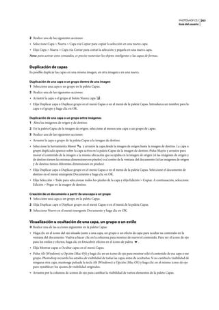 PHOTOSHOP CS3
Guía del usuario
263
2 Realice una de las siguientes acciones:
• Seleccione Capa > Nueva > Capa vía Copiar para copiar la selección en una nueva capa.
• Elija Capa > Nueva > Capa vía Cortar para cortar la selección y pegarla en una nueva capa.
Nota: para activar estos comandos, es preciso rasterizar los objetos inteligentes o las capas de formas.
Duplicación de capas
Es posible duplicar las capas en una misma imagen, en otra imagen o en una nueva.
Duplicación de una capa o un grupo dentro de una imagen
1 Seleccione una capa o un grupo en la paleta Capas.
2 Realice una de las siguientes acciones:
• Arrastre la capa o el grupo al botón Nueva capa .
• Elija Duplicar capa o Duplicar grupo en el menú Capas o en el menú de la paleta Capas. Introduzca un nombre para la
capa o el grupo y haga clic en OK.
Duplicación de una capa o un grupo entre imágenes
1 Abra las imágenes de origen y de destino.
2 En la paleta Capas de la imagen de origen, seleccione al menos una capa o un grupo de capas.
3 Realice una de las siguientes acciones:
• Arrastre la capa o grupo de la paleta Capas a la imagen de destino.
• Seleccione la herramienta Mover y arrastre la capa desde la imagen de origen hasta la imagen de destino. La capa o
grupo duplicado aparece sobre la capa activa en la paleta Capas de la imagen de destino. Pulse Mayús y arrastre para
mover el contenido de la imagen a la misma ubicación que ocupaba en la imagen de origen (si las imágenes de origen y
de destino tienen las mismas dimensiones en píxeles) o al centro de la ventana del documento (si las imágenes de origen
y de destino tienen diferentes dimensiones en píxeles).
• Elija Duplicar capa o Duplicar grupo en el menú Capas o en el menú de la paleta Capas. Seleccione el documento de
destino en el menú emergente Documento y haga clic en OK.
• Elija Selección > Todo para seleccionar todos los píxeles de la capa y elija Edición > Copiar. A continuación, seleccione
Edición > Pegar en la imagen de destino.
Creación de un documento a partir de una capa o un grupo
1 Seleccione una capa o un grupo en la paleta Capas.
2 Elija Duplicar capa o Duplicar grupo en el menú Capas o en el menú de la paleta Capas.
3 Seleccione Nuevo en el menú emergente Documento y haga clic en OK.
Visualización u ocultación de una capa, un grupo o un estilo
❖ Realice una de las acciones siguientes en la paleta Capas:
• Haga clic en el icono del ojo situado junto a una capa, un grupo o un efecto de capa para ocultar su contenido en la
ventana del documento. Vuelva a hacer clic en la columna para mostrar de nuevo el contenido. Para ver el icono de ojo
para los estilos y efectos, haga clic en Descubrir efectos en el icono de paleta .
• Elija Mostrar capas u Ocultar capas en el menú Capas.
• Pulse Alt (Windows) u Opción (Mac OS) y haga clic en un icono de ojo para mostrar sólo el contenido de esa capa o ese
grupo. Photoshop recuerda los estados de visibilidad de todas las capas antes de ocultarlas. Si no cambia la visibilidad de
ninguna otra capa, mantenga pulsada la tecla Alt (Windows) u Opción (Mac OS) y haga clic en el mismo icono de ojo
para restablecer los ajustes de visibilidad originales.
• Arrastre por la columna de iconos de ojo para cambiar la visibilidad de varios elementos de la paleta Capas.
 