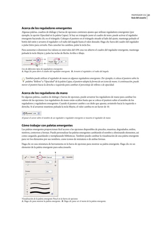 PHOTOSHOP CS3
Guía del usuario
21
Acerca de los reguladores emergentes
Algunas paletas, cuadros de diálogo y barras de opciones contienen ajustes que utilizan reguladores emergentes (por
ejemplo, la opción Opacidad en la paleta Capas). Si hay un triángulo junto al cuadro de texto, puede activar el regulador
emergente haciendo clic en el triángulo. Coloque el puntero en el triángulo situado al lado del ajuste, mantenga pulsado el
botón del ratón y arrastre el regulador o el radio del ángulo hasta el valor deseado. Haga clic fuera del cuadro del regulador
o pulse Intro para cerrarlo. Para cancelar los cambios, pulse la tecla Esc.
Para aumentar o disminuir los valores en intervalos del 10% una vez abierto el cuadro del regulador emergente, mantenga
pulsada la tecla Mayús y pulse las teclas de flecha Arriba o Abajo.
Uso de diferentes tipos de reguladores emergentes
A. Haga clic para abrir el cuadro del regulador emergente. B. Arrastre el regulador o el radio del ángulo.
También puede utilizar el regulador de mano en algunos reguladores emergentes. Por ejemplo, si coloca el puntero sobre la
palabra “Relleno” u “Opacidad” de la paleta Capas, el puntero adopta la forma de un icono de mano. A continuación, puede
mover el puntero hacia la derecha o izquierda para cambiar el porcentaje de relleno o de opacidad.
Acerca de los reguladores de mano
En algunas paletas, cuadros de diálogo y barras de opciones, puede arrastrar los reguladores de mano para cambiar los
valores de las opciones. Los reguladores de mano están ocultos hasta que se coloca el puntero sobre el nombre de los
reguladores y reguladores emergentes. Cuando el puntero cambie a un dedo que apunta, arrástrelo hacia la izquierda o
derecha. Si al arrastrar mantiene pulsada la tecla Mayús, el valor cambia en un factor de 10.
Al pasar el cursor sobre el nombre de un regulador o regulador emergente se muestra el regulador de mano
Cómo trabajar con paletas emergentes
Las paletas emergentes proporcionan fácil acceso a las opciones disponibles de pinceles, muestras, degradados, estilos,
motivos, contornos y formas. Puede personalizar las paletas emergentes cambiando el nombre y eliminando elementos, así
como cargando, guardando y reemplazando bibliotecas. También puede cambiar la visualización de una paleta emergente
para ver los elementos por sus nombres, como iconos de miniatura o de ambas formas.
Haga clic en una miniatura de herramienta en la barra de opciones para mostrar su paleta emergente. Haga clic en un
elemento de la paleta emergente para seleccionarlo.
Visualización de la paleta emergente Pincel en la barra de opciones
A. Haga clic para mostrar la paleta emergente. B. Haga clic para ver el menú de la paleta emergente.
A
B
A B
 