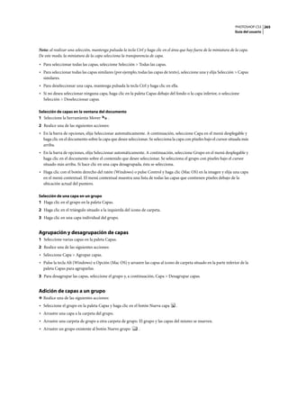 PHOTOSHOP CS3
Guía del usuario
265
Nota: al realizar una selección, mantenga pulsada la tecla Ctrl y haga clic en el área que hay fuera de la miniatura de la capa.
De este modo, la miniatura de la capa selecciona la transparencia de capa.
• Para seleccionar todas las capas, seleccione Selección > Todas las capas.
• Para seleccionar todas las capas similares (por ejemplo, todas las capas de texto), seleccione una y elija Selección > Capas
similares.
• Para deseleccionar una capa, mantenga pulsada la tecla Ctrl y haga clic en ella.
• Si no desea seleccionar ninguna capa, haga clic en la paleta Capas debajo del fondo o la capa inferior, o seleccione
Selección > Deseleccionar capas.
Selección de capas en la ventana del documento
1 Seleccione la herramienta Mover .
2 Realice una de las siguientes acciones:
• En la barra de opciones, elija Seleccionar automáticamente. A continuación, seleccione Capa en el menú desplegable y
haga clic en el documento sobre la capa que desee seleccionar. Se selecciona la capa con píxeles bajo el cursor situada más
arriba.
• En la barra de opciones, elija Seleccionar automáticamente. A continuación, seleccione Grupo en el menú desplegable y
haga clic en el documento sobre el contenido que desee seleccionar. Se selecciona el grupo con píxeles bajo el cursor
situado más arriba. Si hace clic en una capa desagrupada, ésta se selecciona.
• Haga clic con el botón derecho del ratón (Windows) o pulse Control y haga clic (Mac OS) en la imagen y elija una capa
en el menú contextual. El menú contextual muestra una lista de todas las capas que contienen píxeles debajo de la
ubicación actual del puntero.
Selección de una capa en un grupo
1 Haga clic en el grupo en la paleta Capas.
2 Haga clic en el triángulo situado a la izquierda del icono de carpeta.
3 Haga clic en una capa individual del grupo.
Agrupación y desagrupación de capas
1 Seleccione varias capas en la paleta Capas.
2 Realice una de las siguientes acciones:
• Seleccione Capa > Agrupar capas.
• Pulse la tecla Alt (Windows) u Opción (Mac OS) y arrastre las capas al icono de carpeta situado en la parte inferior de la
paleta Capas para agruparlas.
3 Para desagrupar las capas, seleccione el grupo y, a continuación, Capa > Desagrupar capas.
Adición de capas a un grupo
❖ Realice una de las siguientes acciones:
• Seleccione el grupo en la paleta Capas y haga clic en el botón Nueva capa .
• Arrastre una capa a la carpeta del grupo.
• Arrastre una carpeta de grupo a otra carpeta de grupo. El grupo y las capas del mismo se mueven.
• Arrastre un grupo existente al botón Nuevo grupo .
 