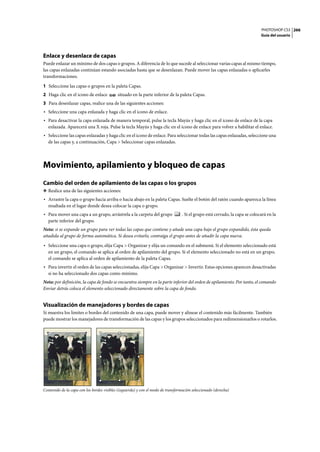 PHOTOSHOP CS3
Guía del usuario
266
Enlace y desenlace de capas
Puede enlazar un mínimo de dos capas o grupos. A diferencia de lo que sucede al seleccionar varias capas al mismo tiempo,
las capas enlazadas continúan estando asociadas hasta que se desenlazan. Puede mover las capas enlazadas o aplicarles
transformaciones.
1 Seleccione las capas o grupos en la paleta Capas.
2 Haga clic en el icono de enlace situado en la parte inferior de la paleta Capas.
3 Para desenlazar capas, realice una de las siguientes acciones:
• Seleccione una capa enlazada y haga clic en el icono de enlace.
• Para desactivar la capa enlazada de manera temporal, pulse la tecla Mayús y haga clic en el icono de enlace de la capa
enlazada. Aparecerá una X roja. Pulse la tecla Mayús y haga clic en el icono de enlace para volver a habilitar el enlace.
• Seleccione las capas enlazadas y haga clic en el icono de enlace. Para seleccionar todas las capas enlazadas, seleccione una
de las capas y, a continuación, Capa > Seleccionar capas enlazadas.
Movimiento, apilamiento y bloqueo de capas
Cambio del orden de apilamiento de las capas o los grupos
❖ Realice una de las siguientes acciones:
• Arrastre la capa o grupo hacia arriba o hacia abajo en la paleta Capas. Suelte el botón del ratón cuando aparezca la línea
resaltada en el lugar donde desea colocar la capa o grupo.
• Para mover una capa a un grupo, arrástrela a la carpeta del grupo . Si el grupo está cerrado, la capa se colocará en la
parte inferior del grupo.
Nota: si se expande un grupo para ver todas las capas que contiene y añade una capa bajo el grupo expandido, ésta queda
añadida al grupo de forma automática. Si desea evitarlo, contraiga el grupo antes de añadir la capa nueva.
• Seleccione una capa o grupo, elija Capa > Organizar y elija un comando en el submenú. Si el elemento seleccionado está
en un grupo, el comando se aplica al orden de apilamiento del grupo. Si el elemento seleccionado no está en un grupo,
el comando se aplica al orden de apilamiento de la paleta Capas.
• Para invertir el orden de las capas seleccionadas, elija Capa > Organizar > Invertir. Estas opciones aparecen desactivadas
si no ha seleccionado dos capas como mínimo.
Nota: por definición, la capa de fondo se encuentra siempre en la parte inferior del orden de apilamiento. Por tanto, el comando
Enviar detrás coloca el elemento seleccionado directamente sobre la capa de fondo.
Visualización de manejadores y bordes de capas
Si muestra los límites o bordes del contenido de una capa, puede mover y alinear el contenido más fácilmente. También
puede mostrar los manejadores de transformación de las capas y los grupos seleccionados para redimensionarlos o rotarlos.
Contenido de la capa con los bordes visibles (izquierda) y con el modo de transformación seleccionado (derecha)
 