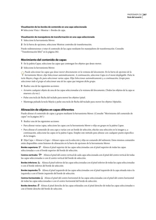 PHOTOSHOP CS3
Guía del usuario
267
Visualización de los bordes de contenido en una capa seleccionada
❖ Seleccione Vista > Mostrar > Bordes de capa.
Visualización de manejadores de transformación en una capa seleccionada
1 Seleccione la herramienta Mover.
2 En la barra de opciones, seleccione Mostrar controles de transformación.
Puede redimensionar y rotar el contenido de las capas mediante los manejadores de transformación. Consulte
“Transformación libre” en la página 202.
Movimiento del contenido de capas
1 En la paleta Capas, seleccione las capas que contengan los objetos que desee mover.
2 Seleccione la herramienta Mover.
Puede seleccionar las capas que desee mover directamente en la ventana del documento. En la barra de opciones de la
herramienta Mover, elija Seleccionar automáticamente. A continuación, seleccione Capa en el menú desplegable. Pulse la
tecla Mayús y haga clic para seleccionar varias capas. Elija Seleccionar automáticamente y, a continuación, Grupo para
seleccionar todo el grupo al seleccionar una de las capas que integran dicho grupo.
3 Realice una de las siguientes acciones:
• Arrastre cualquier objeto de una de las capas seleccionadas a la ventana del documento. (Todos los objetos de la capa se
mueven a la vez.)
• Pulse una tecla de flecha del teclado para mover los objetos 1píxel.
• Mantenga pulsada la tecla Mayús y pulse una tecla de flecha del teclado para mover los objetos 10píxeles.
Alineación de objetos en capas diferentes
Puede alinear el contenido de capas y grupos mediante la herramienta Mover. (Consulte “Movimiento del contenido de
capas” en la página 267.)
1 Realice una de las siguientes acciones:
• Para alinear varias capas, seleccione las capas con la herramienta Mover o elija un grupo en la paleta Capas.
• Para alinear el contenido de una capa o varias con un borde de selección, efectúe una selección en la imagen y, a
continuación, seleccione las capas en la paleta Capas. Emplee este método para alinear con cualquier punto específico
de la imagen.
2 Elija Capa > Alinear o Capa > Alinear capas con la selección y elija un comando del submenú. Estos mismos comandos
están disponibles como botones de alineación en la barra de opciones de la herramienta Mover.
Bordes superiores Alinea el píxel superior de las capas seleccionadas con el píxel superior de todas las capas
seleccionadas o con el borde superior del borde de selección.
Centros verticales Alinea el píxel del centro vertical de cada capa seleccionada con el píxel del centro vertical de todas
las capas seleccionadas o con el centro vertical del borde de selección.
Bordes inferiores Alinea el píxel inferior de las capas seleccionadas con el píxel inferior de todas las capas seleccionadas
o con el borde inferior del borde de selección.
Bordes izquierdos Alinea el píxel izquierdo de las capas seleccionadas con el píxel izquierdo de la capa situada más a la
izquierda o con el límite izquierdo del borde de selección.
Centros horizontales Alinea el píxel del centro horizontal de las capas seleccionadas con el píxel del centro horizontal
de todas las capas seleccionadas o con el centro horizontal del borde de selección.
Bordes derechos Alinea el píxel derecho de las capas enlazadas con el píxel derecho de todas las capas seleccionadas o
con el límite derecho del borde de selección.
 