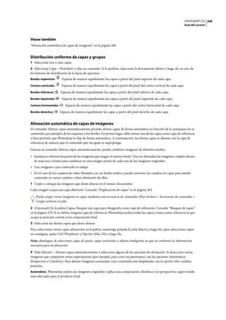 PHOTOSHOP CS3
Guía del usuario
268
Véase también
“Alineación automática de capas de imágenes” en la página 268
Distribución uniforme de capas y grupos
1 Seleccione tres o más capas.
2 Seleccione Capa > Distribuir y elija un comando. Si lo prefiere, seleccione la herramienta Mover y haga clic en uno de
los botones de distribución de la barra de opciones.
Bordes superiores Espacia de manera equidistante las capas a partir del píxel superior de cada capa.
Centros verticales Espacia de manera equidistante las capas a partir del píxel del centro vertical de cada capa.
Bordes inferiores Espacia de manera equidistante las capas a partir del píxel inferior de cada capa.
Bordes izquierdos Espacia de manera equidistante las capas a partir del píxel izquierdo de cada capa.
Centros horizontales Espacia de manera equidistante las capas a partir del centro horizontal de cada capa.
Bordes derechos Espacia de manera equidistante las capas a partir del píxel derecho de cada capa.
Alineación automática de capas de imágenes
El comando Alinear capas automáticamente permite alinear capas de forma automática en función de la semejanza de su
contenido, por ejemplo, de las esquinas y los bordes. En primer lugar, debe tomar una de las capas como capa de referencia
o bien permitir que Photoshop la elija de forma automática. A continuación, las demás capas se alinean con la capa de
referencia de manera que el contenido que sea igual se superponga.
Gracias al comando Alinear capas automáticamente, puede combinar imágenes de distintos modos:
• Sustituya o elimine las partes de las imágenes que tengan el mismo fondo. Una vez alineadas las imágenes, emplee efectos
de máscara o fusión para combinar en una imagen partes de cada una de las imágenes originales.
• Una imágenes cuyo contenido se solape.
• En el caso de los cuadros de vídeo filmados con un fondo estático, puede convertir los cuadros en capas para añadir
contenido en varios cuadros o bien eliminarlo de ellos.
1 Copie o coloque las imágenes que desee alinear en el mismo documento.
Cada imagen ocupa una capa diferente. Consulte “Duplicación de capas” en la página 263.
Puede cargar varias imágenes en capas mediante una secuencia de comandos. Elija Archivo > Secuencias de comandos >
Cargar archivos en pila.
2 (Opcional) En la paleta Capas, bloquee una capa para designarla como capa de referencia. Consulte “Bloqueo de capas”
en la página 270. Si no define ninguna capa de referencia, Photoshop analiza todas las capas y toma como referencia la que
ocupa la posición central en la composición final.
3 Seleccione las demás capas que desee alinear.
Para seleccionar varias capas adyacentes en la paleta, mantenga pulsada la tecla Mayús y haga clic; para seleccionar capas
no contiguas, pulse Ctrl (Windows) u Opción (Mac OS) y haga clic.
Nota: absténgase de seleccionar capas de ajuste, capas vectoriales u objetos inteligentes ya que no contienen la información
necesaria para la alineación.
4 Elija Edición > Alinear capas automáticamente y seleccione alguna de las opciones de alineación. Si desea unir varias
imágenes que compartan zonas superpuestas (por ejemplo, para crear un panorama), use las opciones Automático,
Perspectiva o Cilíndrico. Para alinear imágenes escaneadas cuyo contenido esté desplazado, use la opción Sólo cambiar
posición.
Automático Photoshop analiza las imágenes originales y aplica una composición cilíndrica o en perspectiva, según resulte
más adecuado para el producto final.
 