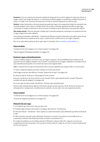 PHOTOSHOP CS3
Guía del usuario
269
Perspectiva Crea una composición consistente mediante la designación de una de las imágenes de origen (por defecto, la
imagen central) como imagen de referencia. A continuación, las demás imágenes se transforman (cambian de posición, se
estiran o se sesgan como sea preciso) de manera que coincida el contenido superpuesto de todas las capas.
Cilíndrico Reduce la distorsión en forma de pajarita que puede tener lugar con la composición Perspectiva mostrando cada
una de las imágenes como si fuera un cilindro abierto. Pese a todo, el contenido superpuesto de todas las capas sigue
coincidiendo. La imagen de referencia se sitúa en el centro. Constituye la opción idónea para crear panoramas amplios.
Sólo cambiar posición Alinea las capas para conseguir que el contenido superpuesto coincida pero no transforma (ni estira
ni sesga) ninguna de las capas originales.
Tras la alineación automática, elija Edición > Transformación libre para reajustar la alineación o para aplicar ajustes de tono
en posibles diferencias de exposición de las capas y, cuando termine, combine éstas en una imagen compuesta.
Para ver un vídeo sobre la alineación de las capas según su contenido, visite www.adobe.com/go/vid0014_es.
Véase también
“Combinación de varias imágenes en un retrato de grupo” en la página 302
“Pilas de imágenes (Photoshop Extended)” en la página 561
Fusionar capas automáticamente
Al unir o combinar imágenes con el fin de crear una imagen compuesta, cabe la posibilidad de que las diferencias de
exposición entre las imágenes originales creen “costuras” o inconsistencias en la imagen combinada. El comando Fusionar
capas automáticamente permite crear transiciones suaves en las imágenes finales.
Nota: el comando Fusionar capas automáticamente sólo se encuentra disponible para imágenes RGB o en escala de grises.
1 Copie o coloque las imágenes que desee combinar en el mismo documento.
Cada imagen ocupa una capa diferente. Consulte “Duplicación de capas” en la página 263.
2 Alinee las capas de modo que se superpongan las zonas comunes.
Este paso se puede hacer de forma manual o con el comando Alinear capas automáticamente. Consulte “Alineación
automática de capas de imágenes” en la página 268.
3 Con las capas aún seleccionadas, elija Edición > Fusionar capas automáticamente.
Fusionar capas automáticamente aplica las máscaras de capa que necesite cada capa a fin de enmascarar las áreas con
sobreexposición y subexposición o las diferencias de contenido y, de este modo, crear una composición perfecta.
Véase también
“Combinación de varias imágenes en un retrato de grupo” en la página 302
“Creación de imágenes panorámicas” en la página 224
Rotación de una capa
1 En la paleta Capas, seleccione la capa que desee rotar.
2 Si hubiera algún elemento seleccionado en la imagen, elija Selección > Deseleccionar.
3 Seleccione Edición > Transformar > Rotar. Aparece un cuadro denominado cuadro delimitador que define los límites de
la capa.
4 Mueva el puntero fuera del cuadro delimitador (el puntero se convierte en una flecha curva de doble punta) y, a
continuación, arrástrelo. Pulse Mayús para limitar la rotación a incrementos de 15˚.
5 Cuando esté satisfecho con el resultado, pulse Intro (Windows) o Retorno (Mac OS), o haga clic en la marca de
comprobación de la barra de opciones. Para cancelar la rotación, pulse Esc o haga clic en el icono Cancelar transformación
de la barra de opciones.
 