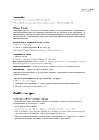 PHOTOSHOP CS3
Guía del usuario
270
Véase también
“Cómo rotar o voltear una imagen completa” en la página 181
“Cómo cambiar la escala, rotar, sesgar, distorsionar, aplicar perspectiva o deformar” en la página 201
Bloqueo de capas
Puede bloquear capas total o parcialmente para proteger su contenido. Por ejemplo, puede bloquear completamente una
capa cuando termine de trabajar con ella. Puede que desee bloquear una capa parcialmente si posee la transparencia y los
estilos adecuados, pero aún debe decidir dónde colocarla. Al bloquear una capa, aparece el icono de un candado a la derecha
del nombre de la capa. El icono del candado aparece sólido cuando la capa está totalmente bloqueada y hueco cuando está
parcialmente bloqueada.
Bloqueo de todas las propiedades de una capa o un grupo
1 Seleccione una capa o grupo.
2 Haga clic en la opción Bloquear todo de la paleta Capas.
Nota: las capas de los grupos bloqueados muestran el icono de bloqueo atenuado .
Bloqueo parcial de una capa
1 Seleccione una capa.
2 Haga clic en una o en varias opciones de bloqueo de la paleta Capas.
Bloquear píxeles transparentes Limita la edición a los fragmentos opacos de la capa. Esta opción equivale a la opción
Preservar transparencia de las versiones anteriores de Photoshop.
Bloquear píxeles de imagen Impide que se modifiquen los píxeles de la capa con las herramientas de pintura.
Bloquear posición Impide que se muevan los píxeles de la capa.
Nota: para las capas de texto o formas, las opciones Bloquear transparencia y Bloquear imagen están seleccionadas por defecto
y no pueden desactivarse.
Aplicación de opciones de bloqueo a las capas seleccionadas o a un grupo
1 Seleccione varias capas o un grupo.
2 Elija Bloquear capas o Bloquear todas las capas del grupo en el menú Capas o en el menú de la paleta Capas.
3 Seleccione las opciones de bloqueo y haga clic en OK.
Gestión de capas
Cambio de nombre de una capa o un grupo
Al añadir capas a una imagen, resulta útil seleccionar nombres que reflejen su contenido. Los nombres descriptivos
permiten identificar las capas fácilmente en la paleta.
❖ Realice una de las siguientes acciones:
• Haga doble clic en el nombre de la capa o del grupo en la paleta Capas e introduzca un nuevo nombre.
• Pulse Alt (Windows) u Opción (Mac OS) y haga doble clic en la capa (no en el nombre ni en la miniatura) en la paleta
Capas. Introduzca el nuevo nombre en el cuadro de texto Nombre y haga clic en OK.
• Seleccione una capa o un grupo y elija Propiedades de capa o Propiedades de grupo en el menú Capas o en el menú de
la paleta Capas. Introduzca el nuevo nombre en el cuadro de texto Nombre y haga clic en OK.
 