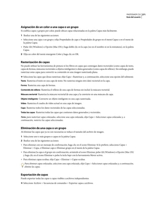 PHOTOSHOP CS3
Guía del usuario
271
Asignación de un color a una capa o un grupo
Si codifica capas y grupos por color, puede ubicar capas relacionadas en la paleta Capas más fácilmente.
1 Realice una de las siguientes acciones:
• Seleccione una capa o un grupo y elija Propiedades de capa o Propiedades de grupo en el menú Capas o en el menú de
la paleta Capas.
• Pulse Alt (Windows) u Opción (Mac OS) y haga doble clic en la capa (no en el nombre ni en la miniatura), en la paleta
Capas.
2 Elija un color del menú emergente Color y haga clic en OK.
Rasterización de capas
No puede utilizar las herramientas de pintura ni los filtros en capas que contengan datos vectoriales (como capas de texto,
capas de formas, máscaras vectoriales u objetos inteligentes) o datos generados (como capas de relleno). Sin embargo, puede
rasterizar estas capas para convertir su contenido en una imagen rasterizada plana.
❖ Seleccione las capas que desea rasterizar, elija Capa > Rasterizar y, a continuación, seleccione una opción del submenú:
Texto Rasteriza el texto en una capa de texto. No rasteriza ningún otro dato vectorial en la capa.
Forma Rasteriza una capa de formas.
Contenido de relleno Rasteriza el relleno de una capa de formas sin incluir la máscara vectorial.
Máscara vectorial Rasteriza la máscara vectorial de una capa y la convierte en una máscara de capa.
Objeto inteligente Convierte un objeto inteligente en una capa rasterizada.
Vídeo Rasteriza el cuadro de vídeo actual en una capa de imagen.
Capa Rasteriza todos los datos vectoriales de las capas seleccionadas.
Todas las capas Rasteriza todas las capas que contienen datos generados y vectoriales.
Nota: para rasterizar capas enlazadas, seleccione una capa enlazada, elija Capa > Seleccionar capas enlazadas y, a
continuación, rasterice las capas seleccionadas.
Eliminación de una capa o un grupo
Al eliminar las capas que ya no son necesarias se reduce el tamaño del archivo de imagen.
1 Seleccione uno o más grupos o capas en la paleta Capas.
2 Realice una de las siguientes acciones:
• Para eliminar con un mensaje de confirmación, haga clic en el icono Eliminar. Si lo prefiere, seleccione Capas >
Eliminar > Capa, o Eliminar capa o Eliminar grupo en el menú de la paleta Capas.
• Para eliminar la capa o el grupo sin confirmación, arrástrelo al icono Eliminar, pulse Alt (Windows) u Opción (Mac OS)
y haga clic en el icono Eliminar o pulse la tecla Supr con la herramienta Mover activa.
• Para eliminar capas ocultas, elija Capa > Eliminar > Capas ocultas.
Para eliminar capas enlazadas, seleccione una capa enlazada, elija Capa > Seleccionar capas enlazadas y, a continuación,
elimine las capas.
Exportación de capas
Puede exportar todas las capas o capas visibles a archivos independientes.
❖ Seleccione Archivo > Secuencias de comandos > Exportar capas a archivos.
 