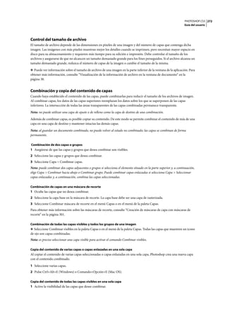 PHOTOSHOP CS3
Guía del usuario
272
Control del tamaño de archivo
El tamaño de archivo depende de las dimensiones en píxeles de una imagen y del número de capas que contenga dicha
imagen. Las imágenes con más píxeles muestran mejor los detalles cuando se imprimen, pero necesitan mayor espacio en
disco para su almacenamiento y requieren más tiempo para su edición e impresión. Debe controlar el tamaño de los
archivos y asegurarse de que no alcancen un tamaño demasiado grande para los fines perseguidos. Si el archivo alcanza un
tamaño demasiado grande, reduzca el número de capas de la imagen o cambie el tamaño de la misma.
❖ Puede ver información sobre el tamaño de archivo de una imagen en la parte inferior de la ventana de la aplicación. Para
obtener más información, consulte “Visualización de la información de archivo en la ventana de documento” en la
página 38.
Combinación y copia del contenido de capas
Cuando haya establecido el contenido de las capas, puede combinarlas para reducir el tamaño de los archivos de imagen.
Al combinar capas, los datos de las capas superiores reemplazan los datos sobre los que se superponen de las capas
inferiores. La intersección de todas las áreas transparentes de las capas combinadas permanece transparente.
Nota: no puede utilizar una capa de ajuste o de relleno como la capa de destino de una combinación.
Además de combinar capas, es posible copiar su contenido. De este modo se permite combinar el contenido de más de una
capa en una capa de destino y mantener intactas las demás capas.
Nota: al guardar un documento combinado, no puede volver al estado no combinado; las capas se combinan de forma
permanente.
Combinación de dos capas o grupos
1 Asegúrese de que las capas y grupos que desea combinar son visibles.
2 Seleccione las capas y grupos que desea combinar.
3 Seleccione Capa > Combinar capas.
Nota: puede combinar dos capas adyacentes o grupos si selecciona el elemento situado en la parte superior y, a continuación,
elige Capa > Combinar hacia abajo o Combinar grupo. Puede combinar capas enlazadas si selecciona Capa > Seleccionar
capas enlazadas y, a continuación, combina las capas seleccionadas.
Combinación de capas en una máscara de recorte
1 Oculte las capas que no desea combinar.
2 Seleccione la capa base en la máscara de recorte. La capa base debe ser una capa de rasterizada.
3 Seleccione Combinar máscara de recorte en el menú Capas o en el menú de la paleta Capas.
Para obtener más información sobre las máscaras de recorte, consulte “Creación de máscaras de capa con máscaras de
recorte” en la página 301.
Combinación de todas las capas visibles y todos los grupos de una imagen
❖ Seleccione Combinar visibles en la paleta Capas o en el menú de la paleta Capas. Todas las capas que muestren un icono
de ojo son capas combinadas.
Nota: es preciso seleccionar una capa visible para activar el comando Combinar visibles.
Copia del contenido de varias capas o capas enlazadas en una sola capa
Al copiar el contenido de varias capas seleccionadas o capas enlazadas en una sola capa, Photoshop crea una nueva capa
con el contenido combinado.
1 Seleccione varias capas.
2 Pulse Ctrl+Alt+E (Windows) o Comando+Opción+E (Mac OS).
Copia del contenido de todas las capas visibles en una sola capa
1 Active la visibilidad de las capas que desee combinar.
 