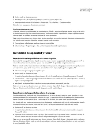 PHOTOSHOP CS3
Guía del usuario
273
2 Realice una de las siguientes acciones:
• Pulse Mayús+Ctrl+Alt+E (Windows) o Mayús+Comando+Opción+E (Mac OS).
• Mantenga pulsada la tecla Alt (Windows) u Opción (Mac OS) y elija Capa > Combinar visibles.
Photoshop crea una capa con el contenido combinado.
Acoplamiento de todas las capas
Al acoplar imágenes se combinan todas las capas visibles en el fondo y se descartan las capas ocultas, por lo que se reduce
el tamaño de archivo. Las áreas transparentes restantes se rellenan de blanco. Al guardar una imagen acoplada, no puede
volver al estado no acoplado; las capas se combinan de forma permanente.
Nota: convertir una imagen entre algunos modos de color puede hacer que el archivo se acople. Guarde una copia del archivo
con todas las capas intactas si desea editar la imagen original tras la conversión.
1 Compruebe que todas las capas que desea conservar están visibles.
2 Seleccione Capa > Acoplar imagen o elija Acoplar imagen en el menú de la paleta Capas.
Definición de opacidad y fusión
Especificación de la opacidad de una capa o un grupo
La opacidad de una capa determina el grado en que ésta oculta o muestra la capa situada debajo. Una capa con un 1% de
opacidad es casi transparente, mientras que una capa con un 100% de opacidad es completamente opaca.
Nota: no se puede cambiar la opacidad de una capa de fondo o bloqueada. Sin embargo, puede convertir una capa de fondo en
una capa normal, que sí admite transparencias. Consulte “Conversión del fondo y las capas” en la página 261.
1 Seleccione una capa o un grupo en la paleta Capas.
2 Realice una de las siguientes acciones:
• En la paleta Capas, introduzca un valor en el cuadro de texto Opacidad o arrastre el regulador emergente Opacidad.
• Seleccione Capa > Estilo de capa > Opciones de fusión. Introduzca un valor en el cuadro de texto Opacidad o arrastre el
regulador emergente Opacidad.
• Seleccione la herramienta Mover y escriba un número que indique el porcentaje de opacidad.
Nota: para ver las opciones de fusión de una capa de texto, seleccione Capa > Estilo de capa > Opciones de fusión, o seleccione
Opciones de fusión en el botón Añadir un estilo de capa del menú de la paleta Capas.
Especificación de la opacidad de relleno de una capa
Además de especificar la opacidad, que afecta a cualquiera de los estilos de capa y modos de fusión aplicados a la capa,
también puede especificar la opacidad de relleno de las capas. La opacidad de relleno afecta a los píxeles pintados o a las
formas dibujadas en una capa, sin afectar a la opacidad de los efectos de capa que se hayan aplicado a la capa.
Por ejemplo, si la capa contiene un texto o una forma dibujada que emplee un efecto de capa de sombra paralela, ajuste la
opacidad del relleno para cambiar la opacidad de la forma o del texto en sí sin alterar la opacidad de la sombra.
❖ Realice una de las siguientes acciones:
• En la paleta Capas, introduzca un valor en el cuadro de texto Opacidad de relleno o arrastre el regulador emergente
Opacidad de relleno.
• Haga doble clic en la miniatura de una capa, elija Capa > Estilo de capa > Opciones de fusión e introduzca un valor en
el cuadro de texto Opacidad de relleno o arrastre el regulador emergente Opacidad de relleno.
Nota: para ver las opciones de fusión de una capa de texto, seleccione Capa > Estilo de capa > Opciones de fusión, o seleccione
Opciones de fusión en el botón Añadir un estilo de capa de la parte inferior de la paleta Capas. Introduzca un valor en el cuadro
de texto Opacidad de relleno.
 