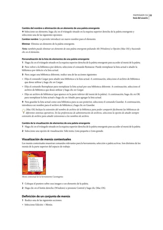 PHOTOSHOP CS3
Guía del usuario
22
Cambio del nombre o eliminación de un elemento de una paleta emergente
❖ Seleccione un elemento, haga clic en el triángulo situado en la esquina superior derecha de la paleta emergente y
seleccione una de las siguientes opciones:
Cambiar nombre Le permite introducir un nuevo nombre para el elemento.
Eliminar Elimina un elemento de la paleta emergente.
Nota: también puede eliminar un elemento de una paleta emergente pulsando Alt (Windows) u Opción (Mac OS) y haciendo
clic en el elemento.
Personalización de la lista de elementos de una paleta emergente
1 Haga clic en el triángulo situado en la esquina superior derecha de la paleta emergente para acceder al menú de la paleta.
2 Para volver a la biblioteca por defecto, seleccione el comando Restaurar. Puede reemplazar la lista actual o añadir la
biblioteca por defecto a la lista actual.
3 Para cargar una biblioteca diferente, realice una de las acciones siguientes:
• Elija el comando Cargar para añadir una biblioteca a la lista actual. A continuación, seleccione el archivo de biblioteca
que desee utilizar y haga clic en Cargar.
• Elija el comando Reemplazar para reemplazar la lista actual por una biblioteca diferente. A continuación, seleccione el
archivo de biblioteca que desee utilizar y haga clic en Cargar.
• Elija un archivo de biblioteca (que aparece en la parte inferior del menú de la paleta). A continuación, haga clic en OK
para reemplazar la lista actual o haga clic en Añadir para agregar la lista actual.
4 Para guardar la lista actual como una biblioteca para su uso posterior, seleccione el comando Guardar. A continuación,
introduzca un nombre para el archivo de biblioteca y haga clic en Guardar.
(Mac OS) Incluya la extensión del nombre de archivo de la biblioteca para poder compartir fácilmente las bibliotecas de
diferentes sistemas operativos. En las preferencias de administración de archivos, seleccione la opción de añadir siempre
extensión de archivo para añadir extensiones a los nombres de archivo.
Cambio de la visualización de elementos de una paleta emergente
1 Haga clic en el triángulo situado en la esquina superior derecha de la paleta emergente para acceder al menú de la paleta.
2 Seleccione una opción de visualización: Sólo texto, Lista pequeña o Lista grande.
Visualización de menús contextuales
Los menús contextuales muestran comandos relevantes para la herramienta, selección o paleta activas. Son distintos de los
menús de la parte superior del espacio de trabajo.
Menú contextual de la herramienta Cuentagotas
1 Coloque el puntero sobre una imagen o un elemento de la paleta.
2 Haga clic en el botón derecho (Windows) o presione Control y haga clic (Mac OS).
Definición de un conjunto de menús
1 Realice una de las siguientes acciones:
• Seleccione Edición > Menús.
 