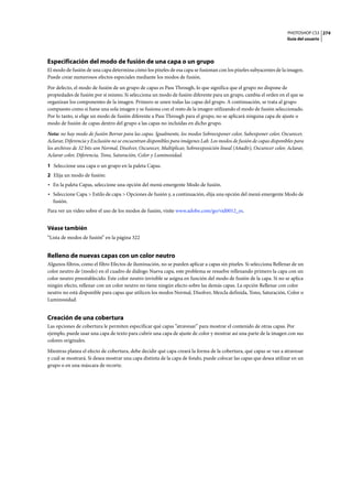 PHOTOSHOP CS3
Guía del usuario
274
Especificación del modo de fusión de una capa o un grupo
El modo de fusión de una capa determina cómo los píxeles de esa capa se fusionan con los píxeles subyacentes de la imagen.
Puede crear numerosos efectos especiales mediante los modos de fusión.
Por defecto, el modo de fusión de un grupo de capas es Pass Through, lo que significa que el grupo no dispone de
propiedades de fusión por sí mismo. Si selecciona un modo de fusión diferente para un grupo, cambia el orden en el que se
organizan los componentes de la imagen. Primero se unen todas las capas del grupo. A continuación, se trata al grupo
compuesto como si fuese una sola imagen y se fusiona con el resto de la imagen utilizando el modo de fusión seleccionado.
Por lo tanto, si elige un modo de fusión diferente a Pass Through para el grupo, no se aplicará ninguna capa de ajuste o
modo de fusión de capas dentro del grupo a las capas no incluidas en dicho grupo.
Nota: no hay modo de fusión Borrar para las capas. Igualmente, los modos Sobreexponer color, Subexponer color, Oscurecer,
Aclarar, Diferencia y Exclusión no se encuentran disponibles para imágenes Lab. Los modos de fusión de capas disponibles para
los archivos de 32 bits son Normal, Disolver, Oscurecer, Multiplicar, Sobreexposición lineal (Añadir), Oscurecer color, Aclarar,
Aclarar color, Diferencia, Tono, Saturación, Color y Luminosidad.
1 Seleccione una capa o un grupo en la paleta Capas.
2 Elija un modo de fusión:
• En la paleta Capas, seleccione una opción del menú emergente Modo de fusión.
• Seleccione Capa > Estilo de capa > Opciones de fusión y, a continuación, elija una opción del menú emergente Modo de
fusión.
Para ver un vídeo sobre el uso de los modos de fusión, visite www.adobe.com/go/vid0012_es.
Véase también
“Lista de modos de fusión” en la página 322
Relleno de nuevas capas con un color neutro
Algunos filtros, como el filtro Efectos de iluminación, no se pueden aplicar a capas sin píxeles. Si selecciona Rellenar de un
color neutro de (modo) en el cuadro de diálogo Nueva capa, este problema se resuelve rellenando primero la capa con un
color neutro preestablecido. Este color neutro invisible se asigna en función del modo de fusión de la capa. Si no se aplica
ningún efecto, rellenar con un color neutro no tiene ningún efecto sobre las demás capas. La opción Rellenar con color
neutro no está disponible para capas que utilicen los modos Normal, Disolver, Mezcla definida, Tono, Saturación, Color o
Luminosidad.
Creación de una cobertura
Las opciones de cobertura le permiten especificar qué capas “atravesar” para mostrar el contenido de otras capas. Por
ejemplo, puede usar una capa de texto para cubrir una capa de ajuste de color y mostrar así una parte de la imagen con sus
colores originales.
Mientras planea el efecto de cobertura, debe decidir qué capa creará la forma de la cobertura, qué capas se van a atravesar
y cuál se mostrará. Si desea mostrar una capa distinta de la capa de fondo, puede colocar las capas que desea utilizar en un
grupo o en una máscara de recorte.
 