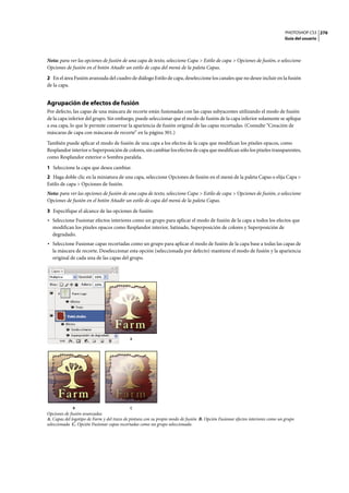 PHOTOSHOP CS3
Guía del usuario
276
Nota: para ver las opciones de fusión de una capa de texto, seleccione Capa > Estilo de capa > Opciones de fusión, o seleccione
Opciones de fusión en el botón Añadir un estilo de capa del menú de la paleta Capas.
2 En el área Fusión avanzada del cuadro de diálogo Estilo de capa, deseleccione los canales que no desee incluir en la fusión
de la capa.
Agrupación de efectos de fusión
Por defecto, las capas de una máscara de recorte están fusionadas con las capas subyacentes utilizando el modo de fusión
de la capa inferior del grupo. Sin embargo, puede seleccionar que el modo de fusión de la capa inferior solamente se aplique
a esa capa, lo que le permite conservar la apariencia de fusión original de las capas recortadas. (Consulte “Creación de
máscaras de capa con máscaras de recorte” en la página 301.)
También puede aplicar el modo de fusión de una capa a los efectos de la capa que modifican los píxeles opacos, como
Resplandor interior o Superposición de colores, sin cambiar los efectos de capa que modifican sólo los píxeles transparentes,
como Resplandor exterior o Sombra paralela.
1 Seleccione la capa que desea cambiar.
2 Haga doble clic en la miniatura de una capa, seleccione Opciones de fusión en el menú de la paleta Capas o elija Capa >
Estilo de capa > Opciones de fusión.
Nota: para ver las opciones de fusión de una capa de texto, seleccione Capa > Estilo de capa > Opciones de fusión, o seleccione
Opciones de fusión en el botón Añadir un estilo de capa del menú de la paleta Capas.
3 Especifique el alcance de las opciones de fusión:
• Seleccione Fusionar efectos interiores como un grupo para aplicar el modo de fusión de la capa a todos los efectos que
modifican los píxeles opacos como Resplandor interior, Satinado, Superposición de colores y Superposición de
degradado.
• Seleccione Fusionar capas recortadas como un grupo para aplicar el modo de fusión de la capa base a todas las capas de
la máscara de recorte. Deseleccionar esta opción (seleccionada por defecto) mantiene el modo de fusión y la apariencia
original de cada una de las capas del grupo.
Opciones de fusión avanzadas
A. Capas del logotipo de Farm y del trazo de pintura con su propio modo de fusión B. Opción Fusionar efectos interiores como un grupo
seleccionada C. Opción Fusionar capas recortadas como un grupo seleccionada
A
B C
 