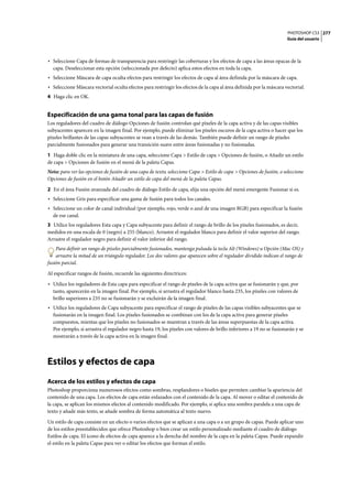 PHOTOSHOP CS3
Guía del usuario
277
• Seleccione Capa de formas de transparencia para restringir las coberturas y los efectos de capa a las áreas opacas de la
capa. Deseleccionar esta opción (seleccionada por defecto) aplica estos efectos en toda la capa.
• Seleccione Máscara de capa oculta efectos para restringir los efectos de capa al área definida por la máscara de capa.
• Seleccione Máscara vectorial oculta efectos para restringir los efectos de la capa al área definida por la máscara vectorial.
4 Haga clic en OK.
Especificación de una gama tonal para las capas de fusión
Los reguladores del cuadro de diálogo Opciones de fusión controlan qué píxeles de la capa activa y de las capas visibles
subyacentes aparecen en la imagen final. Por ejemplo, puede eliminar los píxeles oscuros de la capa activa o hacer que los
píxeles brillantes de las capas subyacentes se vean a través de las demás. También puede definir un rango de píxeles
parcialmente fusionados para generar una transición suave entre áreas fusionadas y no fusionadas.
1 Haga doble clic en la miniatura de una capa, seleccione Capa > Estilo de capa > Opciones de fusión, o Añadir un estilo
de capa > Opciones de fusión en el menú de la paleta Capas.
Nota: para ver las opciones de fusión de una capa de texto, seleccione Capa > Estilo de capa > Opciones de fusión, o seleccione
Opciones de fusión en el botón Añadir un estilo de capa del menú de la paleta Capas.
2 En el área Fusión avanzada del cuadro de diálogo Estilo de capa, elija una opción del menú emergente Fusionar si es.
• Seleccione Gris para especificar una gama de fusión para todos los canales.
• Seleccione un color de canal individual (por ejemplo, rojo, verde o azul de una imagen RGB) para especificar la fusión
de ese canal.
3 Utilice los reguladores Esta capa y Capa subyacente para definir el rango de brillo de los píxeles fusionados, es decir,
medidos en una escala de 0 (negro) a 255 (blanco). Arrastre el regulador blanco para definir el valor superior del rango.
Arrastre el regulador negro para definir el valor inferior del rango.
Para definir un rango de píxeles parcialmente fusionados, mantenga pulsada la tecla Alt (Windows) u Opción (Mac OS) y
arrastre la mitad de un triángulo regulador. Los dos valores que aparecen sobre el regulador dividido indican el rango de
fusión parcial.
Al especificar rangos de fusión, recuerde las siguientes directrices:
• Utilice los reguladores de Esta capa para especificar el rango de píxeles de la capa activa que se fusionarán y que, por
tanto, aparecerán en la imagen final. Por ejemplo, si arrastra el regulador blanco hasta 235, los píxeles con valores de
brillo superiores a 235 no se fusionarán y se excluirán de la imagen final.
• Utilice los reguladores de Capa subyacente para especificar el rango de píxeles de las capas visibles subyacentes que se
fusionarán en la imagen final. Los píxeles fusionados se combinan con los de la capa activa para generar píxeles
compuestos, mientas que los píxeles no fusionados se muestran a través de las áreas superpuestas de la capa activa.
Por ejemplo, si arrastra el regulador negro hasta 19, los píxeles con valores de brillo inferiores a 19 no se fusionarán y se
mostrarán a través de la capa activa en la imagen final.
Estilos y efectos de capa
Acerca de los estilos y efectos de capa
Photoshop proporciona numerosos efectos como sombras, resplandores o biseles que permiten cambiar la apariencia del
contenido de una capa. Los efectos de capa están enlazados con el contenido de la capa. Al mover o editar el contenido de
la capa, se aplican los mismos efectos al contenido modificado. Por ejemplo, si aplica una sombra paralela a una capa de
texto y añade más texto, se añade sombra de forma automática al texto nuevo.
Un estilo de capa consiste en un efecto o varios efectos que se aplican a una capa o a un grupo de capas. Puede aplicar uno
de los estilos preestablecidos que ofrece Photoshop o bien crear un estilo personalizado mediante el cuadro de diálogo
Estilos de capa. El icono de efectos de capa aparece a la derecha del nombre de la capa en la paleta Capas. Puede expandir
el estilo en la paleta Capas para ver o editar los efectos que forman el estilo.
 