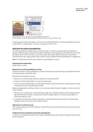 PHOTOSHOP CS3
Guía del usuario
278
Paleta Capas que muestra una capa en la que se han aplicado varios efectos
A. Icono de efectos de capa B. Clic para expandir y mostrar los efectos de la capa C. Efectos de capa
Cuando se guarda un estilo personalizado, se convierte en un estilo preestablecido. Los estilos preestablecidos aparecen en
la paleta Estilos y se pueden aplicar a una capa o a un grupo con sólo hacer clic.
Aplicación de estilos preestablecidos
Los estilos preestablecidos se pueden aplicar con la paleta Estilos. Los estilos de capa que proporciona Photoshop se
agrupan en bibliotecas según su función. Por ejemplo, una biblioteca contiene estilos para crear botones Web y otra estilos
para añadir efectos al texto. Para obtener acceso a estos estilos, debe cargar la biblioteca adecuada. Si desea obtener
información sobre cómo cargar y guardar estilos, consulte “Creación y gestión de estilos preestablecidos” en la página 283.
Nota: no es posible aplicar estilos de capa a un fondo, una capa bloqueada o un grupo.
Visualización de la paleta Estilos
❖ Elija Ventana > Estilos.
Aplicación de un estilo preestablecido a una capa
En general, al aplicar un estilo preestablecido, se sustituye el estilo de capa actual. Sin embargo, puede añadir los atributos
de un segundo estilo a los del estilo actual.
❖ Realice una de las siguientes acciones:
• Haga clic en un estilo de la paleta Estilos para aplicarlo a las capas seleccionadas.
• Arrastre un estilo de la paleta Estilos a una capa de la paleta Capas.
• Arrastre un estilo de la paleta Estilos a la ventana del documento y suelte el botón del ratón cuando el puntero esté sobre
el contenido de la capa a la que desea aplicar el estilo.
Nota: mantenga pulsada la tecla Mayús al hacer clic o arrastrar para añadir (en lugar de reemplazar) el estilo a un efecto de
la capa de destino.
• Seleccione Capa > Estilo de capa > Opciones de fusión y haga clic en la palabra Estilos del cuadro de diálogo Estilo de
capa (primer elemento de la lista, a la izquierda del cuadro de diálogo). Haga clic en el estilo que desea aplicar y, a
continuación, haga clic en OK.
• Cuando utilice las herramientas de forma o de pluma en modo de capas de formas, seleccione un estilo de la paleta
emergente en la barra de opciones antes de dibujar la forma.
Aplicación de un estilo de otra capa
❖ En la paleta Capas, pulse la tecla Alt (Windows) u Opción (Mac OS) y arrastre el estilo desde una lista de efectos de una
capa a otra capa.
Cambio del modo de visualización de los estilos preestablecidos
1 Haga clic en el triángulo de la paleta Estilos, el cuadro de diálogo Estilos de capa o la paleta emergente Estilos de capa de
la barra de opciones.
A
B
C
 