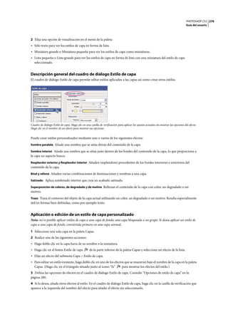 PHOTOSHOP CS3
Guía del usuario
279
2 Elija una opción de visualización en el menú de la paleta:
• Sólo texto para ver los estilos de capa en forma de lista.
• Miniatura grande o Miniatura pequeña para ver los estilos de capa como miniaturas.
• Lista pequeña o Lista grande para ver los estilos de capa en forma de lista con una miniatura del estilo de capa
seleccionado.
Descripción general del cuadro de diálogo Estilo de capa
El cuadro de diálogo Estilo de capa permite editar estilos aplicados a las capas así como crear otros estilos.
Cuadro de diálogo Estilo de capa. Haga clic en una casilla de verificación para aplicar los ajustes actuales sin mostrar las opciones del efecto.
Haga clic en el nombre de un efecto para mostrar sus opciones.
Puede crear estilos personalizados mediante uno o varios de los siguientes efectos:
Sombra paralela Añade una sombra que se sitúa detrás del contenido de la capa.
Sombra interior Añade una sombra que se sitúa justo dentro de los bordes del contenido de la capa, lo que proporciona a
la capa un aspecto hueco.
Resplandor exterior y Resplandor interior Añaden resplandores procedentes de los bordes interiores o exteriores del
contenido de la capa.
Bisel y relieve Añaden varias combinaciones de iluminaciones y sombras a una capa.
Satinado Aplica sombreado interior que crea un acabado satinado.
Superposición de colores, de degradado y de motivo Rellenan el contenido de la capa con color, un degradado o un
motivo.
Trazo Traza el contorno del objeto de la capa actual utilizando un color, un degradado o un motivo. Resulta especialmente
útil en formas bien definidas, como por ejemplo texto.
Aplicación o edición de un estilo de capa personalizado
Nota: no es posible aplicar estilos de capa a una capa de fondo, una capa bloqueada o un grupo. Si desea aplicar un estilo de
capa a una capa de fondo, conviértala primero en una capa normal.
1 Seleccione una sola capa en la paleta Capas.
2 Realice una de las siguientes acciones:
• Haga doble clic en la capa fuera de su nombre o la miniatura.
• Haga clic en el botón Estilo de capa de la parte inferior de la paleta Capas y seleccione un efecto de la lista.
• Elija un efecto del submenú Capa > Estilo de capa.
• Para editar un estilo existente, haga doble clic en uno de los efectos que se muestran bajo el nombre de la capa en la paleta
Capas. (Haga clic en el triángulo situado junto al icono “fx” para mostrar los efectos del estilo.)
3 Defina las opciones de efectos en el cuadro de diálogo Estilo de capa. Consulte “Opciones de estilo de capa” en la
página 280.
4 Si lo desea, añada otros efectos al estilo. En el cuadro de diálogo Estilo de capa, haga clic en la casilla de verificación que
aparece a la izquierda del nombre del efecto para añadir el efecto sin seleccionarlo.
 