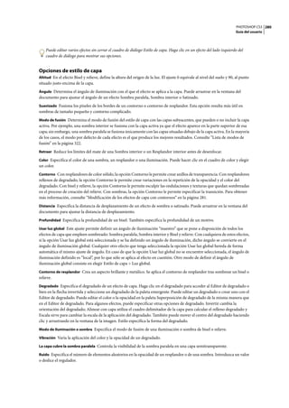 PHOTOSHOP CS3
Guía del usuario
280
Puede editar varios efectos sin cerrar el cuadro de diálogo Estilo de capa. Haga clic en un efecto del lado izquierdo del
cuadro de diálogo para mostrar sus opciones.
Opciones de estilo de capa
Altitud En el efecto Bisel y relieve, define la altura del origen de la luz. El ajuste 0 equivale al nivel del suelo y 90, al punto
situado justo encima de la capa.
Ángulo Determina el ángulo de iluminación con el que el efecto se aplica a la capa. Puede arrastrar en la ventana del
documento para ajustar el ángulo de un efecto Sombra paralela, Sombra interior o Satinado.
Suavizado Fusiona los píxeles de los bordes de un contorno o contorno de resplandor. Esta opción resulta más útil en
sombras de tamaño pequeño y contorno complicado.
Modo de fusión Determina el modo de fusión del estilo de capa con las capas subyacentes, que pueden o no incluir la capa
activa. Por ejemplo, una sombra interior se fusiona con la capa activa ya que el efecto aparece en la parte superior de esa
capa; sin embargo, una sombra paralela se fusiona únicamente con las capas situadas debajo de la capa activa. En la mayoría
de los casos, el modo por defecto de cada efecto es el que produce los mejores resultados. Consulte “Lista de modos de
fusión” en la página 322.
Retraer Reduce los límites del mate de una Sombra interior o un Resplandor interior antes de desenfocar.
Color Especifica el color de una sombra, un resplandor o una iluminación. Puede hacer clic en el cuadro de color y elegir
un color.
Contorno Con resplandores de color sólido, la opción Contorno le permite crear anillos de transparencia. Con resplandores
rellenos de degradado, la opción Contorno le permite crear variaciones en la repetición de la opacidad y el color del
degradado. Con bisel y relieve, la opción Contorno le permite esculpir las ondulaciones y texturas que quedan sombreadas
en el proceso de creación del relieve. Con sombras, la opción Contorno le permite especificar la transición. Para obtener
más información, consulte “Modificación de los efectos de capa con contornos” en la página 281.
Distancia Especifica la distancia de desplazamiento de un efecto de sombra o satinado. Puede arrastrar en la ventana del
documento para ajustar la distancia de desplazamiento.
Profundidad Especifica la profundidad de un bisel. También especifica la profundidad de un motivo.
Usar luz global Este ajuste permite definir un ángulo de iluminación “maestro” que se pone a disposición de todos los
efectos de capa que empleen sombreado: Sombra paralela, Sombra interior y Bisel y relieve. Con cualquiera de estos efectos,
si la opción Usar luz global está seleccionada y se ha definido un ángulo de iluminación, dicho ángulo se convierte en el
ángulo de iluminación global. Cualquier otro efecto que tenga seleccionada la opción Usar luz global hereda de forma
automática el mismo ajuste de ángulo. En caso de que la opción Usar luz global no se encuentre seleccionada, el ángulo de
iluminación definido es “local”, por lo que sólo se aplica al efecto en cuestión. Otro modo de definir el ángulo de
iluminación global consiste en elegir Estilo de capa > Luz global.
Contorno de resplandor Crea un aspecto brillante y metálico. Se aplica el contorno de resplandor tras sombrear un bisel o
relieve.
Degradado Especifica el degradado de un efecto de capa. Haga clic en el degradado para acceder al Editor de degradado o
bien en la flecha invertida y seleccione un degradado de la paleta emergente. Puede editar un degradado o crear uno con el
Editor de degradado. Puede editar el color o la opacidad en la paleta Superposición de degradado de la misma manera que
en el Editor de degradado. Para algunos efectos, puede especificar otras opciones de degradado. Invertir cambia la
orientación del degradado; Alinear con capa utiliza el cuadro delimitador de la capa para calcular el relleno degradado y
Escala sirve para cambiar la escala de la aplicación del degradado. También puede mover el centro del degradado haciendo
clic y arrastrando en la ventana de la imagen. Estilo especifica la forma del degradado.
Modo de iluminación o sombra Especifica el modo de fusión de una iluminación o sombra de bisel o relieve.
Vibración Varía la aplicación del color y la opacidad de un degradado.
La capa cubre la sombra paralela Controla la visibilidad de la sombra paralela en una capa semitransparente.
Ruido Especifica el número de elementos aleatorios en la opacidad de un resplandor o de una sombra. Introduzca un valor
o deslice el regulador.
 