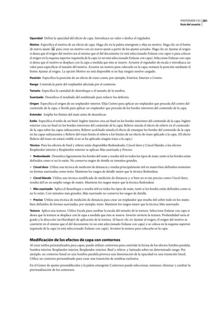 PHOTOSHOP CS3
Guía del usuario
281
Opacidad Define la opacidad del efecto de capa. Introduzca un valor o deslice el regulador.
Motivo Especifica el motivo de un efecto de capa. Haga clic en la paleta emergente y elija un motivo. Haga clic en el botón
de nuevo ajuste para crear un motivo con un nuevo ajuste a partir de los ajustes actuales. Haga clic en Ajustar al origen
si desea que el origen del motivo sea el mismo que el del documento (si está seleccionado Enlazar con capa) o para colocar
el origen en la esquina superior izquierda de la capa (si no está seleccionado Enlazar con capa). Seleccione Enlazar con capa
si desea que el motivo se desplace con la capa a medida que ésta se mueve. Arrastre el regulador de escala o introduzca un
valor para especificar el tamaño del motivo. Arrastre un motivo para colocarlo en la capa; restaure la posición mediante el
botón Ajustar al origen. La opción Motivo no está disponible si no hay ningún motivo cargado.
Posición Especifica la posición de un efecto de trazo como, por ejemplo, Exterior, Interior o Centro.
Rango Controla la parte del resplandor afectada por el contorno.
Tamaño Especifica la cantidad de desenfoque o el tamaño de la sombra.
Suavizado Desenfoca el resultado del sombreado para reducir los defectos.
Origen Especifica el origen de un resplandor interior. Elija Centro para aplicar un resplandor que proceda del centro del
contenido de la capa, o Borde para aplicar un resplandor que proceda de los bordes interiores del contenido de la capa.
Extender Amplía los límites del mate antes de desenfocar.
Estilo Especifica el estilo de un bisel: Inglete interior crea un bisel en los bordes interiores del contenido de la capa; Inglete
exterior crea un bisel en los bordes exteriores del contenido de la capa; Relieve simula el efecto de relieve en el contenido
de la capa sobre las capas subyacentes; Relieve acolchado simula el efecto de estampar los bordes del contenido de la capa
en las capas subyacentes; y Relieve del trazo limita el relieve a los límites de un efecto de trazo aplicado a la capa. (El efecto
Relieve del trazo no estará visible si no se ha aplicado ningún trazo a la capa.)
Técnica Para los efectos de bisel y relieve están disponibles Redondeado, Cincel duro y Cincel blando; a los efectos
Resplandor interior y Resplandor exterior se aplican Más suavizado y Preciso.
• Redondeado Desenfoca ligeramente los bordes del mate y resulta útil en todos los tipos de mate, tanto si los bordes están
definidos como si no lo están. No conserva rasgos de detalle en tamaños grandes.
• Cincel duro Utiliza una técnica de medición de distancia y resulta principalmente útil en mates bien definidos existentes
en formas suavizadas como texto. Mantiene los rasgos de detalle mejor que la técnica Redondear.
• Cincel blando Utiliza una técnica modificada de medición de distancia y, si bien no es tan preciso como Cincel duro,
resulta útil en un amplio rango de mates. Mantiene los rasgos mejor que la técnica Redondear.
• Más suavizado Aplica el desenfoque y resulta útil en todos los tipos de mate, tanto si los bordes están definidos como si
no lo están. Con tamaños más grandes, Más suavizado no conserva los rasgos de detalle.
• Preciso Utiliza una técnica de medición de distancia para crear un resplandor que resulta útil sobre todo en los mates
bien definidos de formas suavizadas, por ejemplo, texto. Mantiene los rasgos mejor que la técnica Más suavizado.
Textura Aplica una textura. Utilice Escala para cambiar la escala del tamaño de la textura. Seleccione Enlazar con capa si
desea que la textura se desplace con la capa a medida que ésta se mueve. Invertir invierte la textura. Profundidad varía el
grado y la dirección (arriba/abajo) de aplicación de la textura. Al hacer clic en Ajustar al origen, el origen del motivo se
convierte en el mismo que el del documento (si no está seleccionado Enlazar con capa) o se coloca en la esquina superior
izquierda de la capa (si está seleccionado Enlazar con capa). Arrastre la textura para colocarla en la capa.
Modificación de los efectos de capa con contornos
Al crear estilos personalizados para capas, puede utilizar contornos para controlar la forma de los efectos Sombra paralela,
Sombra interior, Resplandor interior, Resplandor exterior, Bisel y relieve, y Satinado sobre un determinado rango. Por
ejemplo, un contorno lineal en una Sombra paralela provoca una disminución de la opacidad en una transición lineal.
Utilice un contorno personalizado para crear una transición de sombras exclusiva.
En el Gestor de ajustes preestablecidos y la paleta emergente Contornos puede seleccionar, restaurar, eliminar y cambiar la
previsualización de los contornos.
 