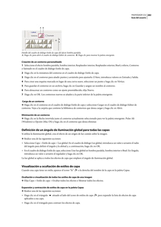 PHOTOSHOP CS3
Guía del usuario
282
Detalle del cuadro de diálogo Estilo de capa del efecto Sombra paralela.
A. Haga clic para abrir el cuadro de diálogo Editor de contorno. B. Haga clic para mostrar la paleta emergente.
Creación de un contorno personalizado
1 Seleccione el efecto Sombra paralela, Sombra interior, Resplandor interior, Resplandor exterior, Bisel y relieve, Contorno
o Satinado en el cuadro de diálogo Estilo de capa.
2 Haga clic en la miniatura del contorno en el cuadro de diálogo Estilo de capa.
3 Haga clic en el contorno para añadir puntos y arrástrelo para ajustarlo. O bien, introduzca valores en Entrada y Salida.
4 Para crear una esquina marcada en lugar de una curva suave, seleccione un punto y haga clic en Vértice.
5 Para guardar el contorno en un archivo, haga clic en Guardar y asigne un nombre al contorno.
6 Para almacenar un contorno como un ajuste preestablecido, elija Nuevo.
7 Haga clic en OK. Los contornos nuevos se añaden a la parte inferior de la paleta emergente.
Carga de un contorno
❖ Haga clic en el contorno en el cuadro de diálogo Estilo de capa y seleccione Cargar en el cuadro de diálogo Editor de
contorno. Vaya a la carpeta que contiene la biblioteca de contornos que desea cargar y haga clic en Abrir.
Eliminación de un contorno
❖ Haga clic en la flecha invertida junto al contorno actualmente seleccionado para ver la paleta emergente. Pulse Alt
(Windows) u Opción (Mac OS) y haga clic en el contorno que desea eliminar.
Definición de un ángulo de iluminación global para todas las capas
Si utiliza la iluminación global, crea el efecto de un origen de luz común sobre la imagen.
❖ Realice una de las siguientes acciones:
• Seleccione Capa > Estilo de capa > Luz global. En el cuadro de diálogo Luz global, introduzca un valor o arrastre el radio
del ángulo para definir el ángulo y la altitud y, a continuación, haga clic en OK.
• En el cuadro de diálogo Estilo de capa, seleccione Usar luz global en Sombra paralela, Sombra interior o Bisel. En Ángulo,
introduzca un valor o arrastre el regulador y haga clic en OK.
La luz global se aplica a todos los efectos de capa que empleen el ángulo de iluminación global.
Visualización u ocultación de estilos de capa
Cuando una capa tiene un estilo, aparece el icono “fx” a la derecha del nombre de la capa en la paleta Capas.
Ocultación o visualización de todos los estilos de capa de una imagen
❖ Elija Capa > Estilo de capa > Ocultar todos los efectos o Mostrar todos los efectos.
Expansión y contracción de estilos de capa en la paleta Capas
❖ Realice una de las siguientes acciones:
• Haga clic en el triángulo situado al lado del icono de estilos de capa para expandir la lista de efectos de capa
aplicados a esa capa.
• Haga clic en el triángulo para contraer los efectos de capa.
A B
 