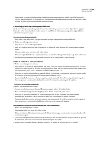 PHOTOSHOP CS3
Guía del usuario
283
• Para expandir o contraer todos los estilos de capa aplicados a un grupo, mantenga pulsada la tecla Alt (Windows) u
Opción (Mac OS) y haga clic en el triángulo o en el triángulo invertido del grupo. Los estilos de capa aplicados a todas
las capas del grupo se contraen o expanden según corresponda.
Creación y gestión de estilos preestablecidos
Puede crear estilos personalizados y guardarlos como preestablecidos para que se encuentren disponibles en la paleta
Estilos. Los estilos preestablecidos se pueden guardar en una biblioteca. Además, puede cargarlos en la paleta Estilos o
quitarlos de ella según convenga.
Creación de un estilo preestablecido
1 En la paleta Capas, seleccione la capa que contenga el estilo que desee guardar como preestablecido.
2 Realice una de las siguientes acciones:
• Haga clic en un área vacía de la paleta Estilos.
• Pulse Alt (Windows) u Opción (Mac OS) y haga clic en el botón de nuevo elemento de la parte inferior de la paleta
Estilos.
• Seleccione Estilo nuevo en el menú de la paleta Estilos.
• Seleccione Capa > Estilo de capa > Opciones de fusión y, en el cuadro de diálogo Estilo de capa, haga clic en Estilo nuevo.
3 Introduzca un nombre para el estilo preestablecido, defina las opciones del estilo y haga clic en OK.
Cambio de nombre de un estilo preestablecido
❖ Realice una de las siguientes acciones:
• Haga doble clic en un estilo de la paleta Estilos. Si la paleta Estilos está definida para mostrar miniaturas de los estilos,
introduzca un nuevo nombre en el cuadro de diálogo y haga clic en OK. En caso contrario, introduzca el nombre nuevo
directamente en la paleta Estilos y pulse Intro (Windows) o Retorno (Mac OS).
• Seleccione un estilo en el área Estilos del cuadro de diálogo Estilo de capa. A continuación, seleccione Cambiar nombre
de estilo en el menú emergente, escriba un nombre nuevo y haga clic en OK.
• Cuando utilice las herramientas de forma o de pluma, seleccione un estilo de la paleta emergente Estilo de capa de la
barra de opciones. A continuación, elija Cambiar nombre de estilo en el menú emergente de la paleta.
Eliminación de un estilo preestablecido
❖ Realice una de las siguientes acciones:
• Arrastre un estilo hasta el icono Eliminar situado en la parte inferior de la paleta Estilos.
• Pulse Alt (Windows) u Opción (Mac OS) y haga clic en el estilo de capa en la paleta Estilos.
• Seleccione un estilo en el área Estilos del cuadro de diálogo Estilo de capa. (Consulte “Aplicación de estilos
preestablecidos” en la página 278.) A continuación, seleccione Eliminar estilo en el menú emergente.
• Cuando utilice las herramientas de forma o de pluma, seleccione un estilo de la paleta emergente Estilo de capa de la
barra de opciones. A continuación, elija Eliminar estilo en el menú emergente de la paleta.
Guardado de un conjunto de estilos preestablecidos como una biblioteca
1 Realice una de las siguientes acciones:
• Elija Guardar estilos en el menú de la paleta Estilos.
• Seleccione Estilos en el lado izquierdo del cuadro de diálogo Estilo de capa. A continuación, seleccione Guardar estilos
en el menú emergente.
• Cuando utilice las herramientas de forma o de pluma, haga clic en la miniatura del estilo de capa en la barra de opciones.
A continuación, seleccione Guardar estilos en el menú emergente de la paleta.
2 Elija una ubicación para la biblioteca de estilos, introduzca un nombre de archivo y haga clic en Guardar.
 