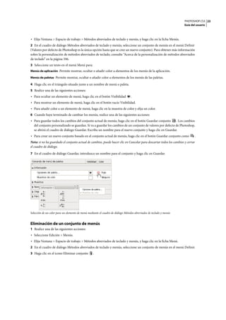 PHOTOSHOP CS3
Guía del usuario
23
• Elija Ventana > Espacio de trabajo > Métodos abreviados de teclado y menús, y haga clic en la ficha Menús.
2 En el cuadro de diálogo Métodos abreviados de teclado y menús, seleccione un conjunto de menús en el menú Definir
(Valores por defecto de Photoshop es la única opción hasta que se cree un nuevo conjunto). Para obtener más información
sobre la personalización de métodos abreviados de teclado, consulte “Acerca de la personalización de métodos abreviados
de teclado” en la página 596.
3 Seleccione un texto en el menú Menú para:
Menús de aplicación Permite mostrar, ocultar o añadir color a elementos de los menús de la aplicación.
Menús de paletas Permite mostrar, ocultar o añadir color a elementos de los menús de las paletas.
4 Haga clic en el triángulo situado junto a un nombre de menú o paleta.
5 Realice una de las siguientes acciones:
• Para ocultar un elemento de menú, haga clic en el botón Visibilidad .
• Para mostrar un elemento de menú, haga clic en el botón vacío Visibilidad.
• Para añadir color a un elemento de menú, haga clic en la muestra de color y elija un color.
6 Cuando haya terminado de cambiar los menús, realice una de las siguientes acciones:
• Para guardar todos los cambios del conjunto actual de menús, haga clic en el botón Guardar conjunto . Los cambios
del conjunto personalizado se guardan. Si va a guardar los cambios de un conjunto de valores por defecto de Photoshop,
se abrirá el cuadro de diálogo Guardar. Escriba un nombre para el nuevo conjunto y haga clic en Guardar.
• Para crear un nuevo conjunto basado en el conjunto actual de menús, haga clic en el botón Guardar conjunto como .
Nota: si no ha guardado el conjunto actual de cambios, puede hacer clic en Cancelar para descartar todos los cambios y cerrar
el cuadro de diálogo.
7 En el cuadro de diálogo Guardar, introduzca un nombre para el conjunto y haga clic en Guardar.
Selección de un color para un elemento de menú mediante el cuadro de diálogo Métodos abreviados de teclado y menús
Eliminación de un conjunto de menús
1 Realice una de las siguientes acciones:
• Seleccione Edición > Menús.
• Elija Ventana > Espacio de trabajo > Métodos abreviados de teclado y menús, y haga clic en la ficha Menú.
2 En el cuadro de diálogo Métodos abreviados de teclado y menús, seleccione un conjunto de menús en el menú Definir.
3 Haga clic en el icono Eliminar conjunto .
 