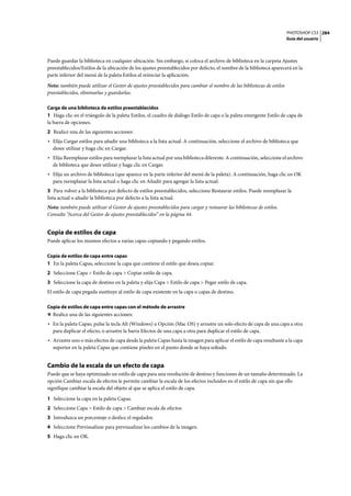 PHOTOSHOP CS3
Guía del usuario
284
Puede guardar la biblioteca en cualquier ubicación. Sin embargo, si coloca el archivo de biblioteca en la carpeta Ajustes
preestablecidos/Estilos de la ubicación de los ajustes preestablecidos por defecto, el nombre de la biblioteca aparecerá en la
parte inferior del menú de la paleta Estilos al reiniciar la aplicación.
Nota: también puede utilizar el Gestor de ajustes preestablecidos para cambiar el nombre de las bibliotecas de estilos
preestablecidos, eliminarlas y guardarlas.
Carga de una biblioteca de estilos preestablecidos
1 Haga clic en el triángulo de la paleta Estilos, el cuadro de diálogo Estilo de capa o la paleta emergente Estilo de capa de
la barra de opciones.
2 Realice una de las siguientes acciones:
• Elija Cargar estilos para añadir una biblioteca a la lista actual. A continuación, seleccione el archivo de biblioteca que
desee utilizar y haga clic en Cargar.
• Elija Reemplazar estilos para reemplazar la lista actual por una biblioteca diferente. A continuación, seleccione el archivo
de biblioteca que desee utilizar y haga clic en Cargar.
• Elija un archivo de biblioteca (que aparece en la parte inferior del menú de la paleta). A continuación, haga clic en OK
para reemplazar la lista actual o haga clic en Añadir para agregar la lista actual.
3 Para volver a la biblioteca por defecto de estilos preestablecidos, seleccione Restaurar estilos. Puede reemplazar la
lista actual o añadir la biblioteca por defecto a la lista actual.
Nota: también puede utilizar el Gestor de ajustes preestablecidos para cargar y restaurar las bibliotecas de estilos.
Consulte “Acerca del Gestor de ajustes preestablecidos” en la página 44.
Copia de estilos de capa
Puede aplicar los mismos efectos a varias capas copiando y pegando estilos.
Copia de estilos de capa entre capas
1 En la paleta Capas, seleccione la capa que contiene el estilo que desea copiar.
2 Seleccione Capa > Estilo de capa > Copiar estilo de capa.
3 Seleccione la capa de destino en la paleta y elija Capa > Estilo de capa > Pegar estilo de capa.
El estilo de capa pegada sustituye al estilo de capa existente en la capa o capas de destino.
Copia de estilos de capa entre capas con el método de arrastre
❖ Realice una de las siguientes acciones:
• En la paleta Capas, pulse la tecla Alt (Windows) u Opción (Mac OS) y arrastre un solo efecto de capa de una capa a otra
para duplicar el efecto, o arrastre la barra Efectos de una capa a otra para duplicar el estilo de capa.
• Arrastre uno o más efectos de capa desde la paleta Capas hasta la imagen para aplicar el estilo de capa resultante a la capa
superior en la paleta Capas que contiene píxeles en el punto donde se haya soltado.
Cambio de la escala de un efecto de capa
Puede que se haya optimizado un estilo de capa para una resolución de destino y funciones de un tamaño determinado. La
opción Cambiar escala de efectos le permite cambiar la escala de los efectos incluidos en el estilo de capa sin que ello
signifique cambiar la escala del objeto al que se aplica el estilo de capa.
1 Seleccione la capa en la paleta Capas.
2 Seleccione Capa > Estilo de capa > Cambiar escala de efectos
3 Introduzca un porcentaje o deslice el regulador.
4 Seleccione Previsualizar para previsualizar los cambios de la imagen.
5 Haga clic en OK.
 
