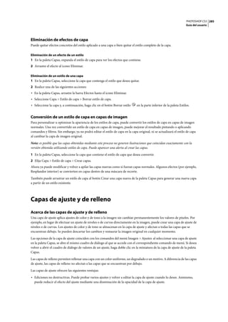 PHOTOSHOP CS3
Guía del usuario
285
Eliminación de efectos de capa
Puede quitar efectos concretos del estilo aplicado a una capa o bien quitar el estilo completo de la capa.
Eliminación de un efecto de un estilo
1 En la paleta Capas, expanda el estilo de capa para ver los efectos que contiene.
2 Arrastre el efecto al icono Eliminar.
Eliminación de un estilo de una capa
1 En la paleta Capas, seleccione la capa que contenga el estilo que desea quitar.
2 Realice una de las siguientes acciones:
• En la paleta Capas, arrastre la barra Efectos hasta el icono Eliminar.
• Seleccione Capa > Estilo de capa > Borrar estilo de capa.
• Seleccione la capa y, a continuación, haga clic en el botón Borrar estilo en la parte inferior de la paleta Estilos.
Conversión de un estilo de capa en capas de imagen
Para personalizar u optimizar la apariencia de los estilos de capa, puede convertir los estilos de capa en capas de imagen
normales. Una vez convertido un estilo de capa en capas de imagen, puede mejorar el resultado pintando o aplicando
comandos y filtros. Sin embargo, ya no podrá editar el estilo de capa en la capa original, ni se actualizará el estilo de capa
al cambiar la capa de imagen original.
Nota: es posible que las capas obtenidas mediante este proceso no generen ilustraciones que coincidan exactamente con la
versión obtenida utilizando estilos de capa. Puede aparecer una alerta al crear las capas.
1 En la paleta Capas, seleccione la capa que contiene el estilo de capa que desea convertir.
2 Elija Capa > Estilo de capa > Crear capas.
Ahora ya puede modificar y volver a apilar las capas nuevas como si fueran capas normales. Algunos efectos (por ejemplo,
Resplandor interior) se convierten en capas dentro de una máscara de recorte.
También puede arrastrar un estilo de capa al botón Crear una capa nueva de la paleta Capas para generar una nueva capa
a partir de un estilo existente.
Capas de ajuste y de relleno
Acerca de las capas de ajuste y de relleno
Una capa de ajuste aplica ajustes de color y de tono a la imagen sin cambiar permanentemente los valores de píxeles. Por
ejemplo, en lugar de efectuar un ajuste de niveles o de curvas directamente en la imagen, puede crear una capa de ajuste de
niveles o de curvas. Los ajustes de color y de tono se almacenan en la capa de ajuste y afectan a todas las capas que se
encuentran debajo. Se pueden descartar los cambios y restaurar la imagen original en cualquier momento.
Las opciones de la capa de ajuste coinciden con los comandos del menú Imagen > Ajustes: al seleccionar una capa de ajuste
en la paleta Capas, se abre el mismo cuadro de diálogo al que se accede con el correspondiente comando de menú. Si desea
volver a abrir el cuadro de diálogo de valores de un ajuste, haga doble clic en la miniatura de la capa de ajuste de la paleta
Capas.
Las capas de relleno permiten rellenar una capa con un color uniforme, un degradado o un motivo. A diferencia de las capas
de ajuste, las capas de relleno no afectan a las capas que se encuentran por debajo.
Las capas de ajuste ofrecen las siguientes ventajas:
• Ediciones no destructivas. Puede probar varios ajustes y volver a editar la capa de ajuste cuando lo desee. Asimismo,
puede reducir el efecto del ajuste mediante una disminución de la opacidad de la capa de ajuste.
 