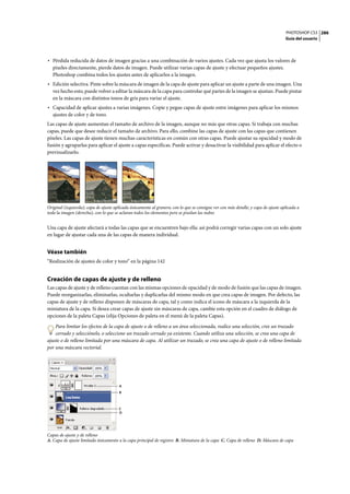 PHOTOSHOP CS3
Guía del usuario
286
• Pérdida reducida de datos de imagen gracias a una combinación de varios ajustes. Cada vez que ajusta los valores de
píxeles directamente, pierde datos de imagen. Puede utilizar varias capas de ajuste y efectuar pequeños ajustes.
Photoshop combina todos los ajustes antes de aplicarlos a la imagen.
• Edición selectiva. Pinte sobre la máscara de imagen de la capa de ajuste para aplicar un ajuste a parte de una imagen. Una
vez hecho esto, puede volver a editar la máscara de la capa para controlar qué partes de la imagen se ajustan. Puede pintar
en la máscara con distintos tonos de gris para variar el ajuste.
• Capacidad de aplicar ajustes a varias imágenes. Copie y pegue capas de ajuste entre imágenes para aplicar los mismos
ajustes de color y de tono.
Las capas de ajuste aumentan el tamaño de archivo de la imagen, aunque no más que otras capas. Si trabaja con muchas
capas, puede que desee reducir el tamaño de archivo. Para ello, combine las capas de ajuste con las capas que contienen
píxeles. Las capas de ajuste tienen muchas características en común con otras capas. Puede ajustar su opacidad y modo de
fusión y agruparlas para aplicar el ajuste a capas específicas. Puede activar y desactivar la visibilidad para aplicar el efecto o
previsualizarlo.
Original (izquierda); capa de ajuste aplicada únicamente al granero, con lo que se consigue ver con más detalle; y capa de ajuste aplicada a
toda la imagen (derecha), con lo que se aclaran todos los elementos pero se pixelan las nubes
Una capa de ajuste afectará a todas las capas que se encuentren bajo ella: así podrá corregir varias capas con un solo ajuste
en lugar de ajustar cada una de las capas de manera individual.
Véase también
“Realización de ajustes de color y tono” en la página 142
Creación de capas de ajuste y de relleno
Las capas de ajuste y de relleno cuentan con las mismas opciones de opacidad y de modo de fusión que las capas de imagen.
Puede reorganizarlas, eliminarlas, ocultarlas y duplicarlas del mismo modo en que crea capas de imagen. Por defecto, las
capas de ajuste y de relleno disponen de máscaras de capa, tal y como indica el icono de máscara a la izquierda de la
miniatura de la capa. Si desea crear capas de ajuste sin máscaras de capa, cambie esta opción en el cuadro de diálogo de
opciones de la paleta Capas (elija Opciones de paleta en el menú de la paleta Capas).
Para limitar los efectos de la capa de ajuste o de relleno a un área seleccionada, realice una selección, cree un trazado
cerrado y selecciónelo, o seleccione un trazado cerrado ya existente. Cuando utiliza una selección, se crea una capa de
ajuste o de relleno limitada por una máscara de capa. Al utilizar un trazado, se crea una capa de ajuste o de relleno limitada
por una máscara vectorial.
Capas de ajuste y de relleno
A. Capa de ajuste limitada únicamente a la capa principal de registro B. Miniatura de la capa C. Capa de relleno D. Máscara de capa
A
D
C
B
 