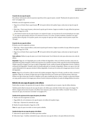 PHOTOSHOP CS3
Guía del usuario
287
Creación de una capa de ajuste
Para obtener información sobre las opciones específicas de las capas de ajuste, consulte “Realización de ajustes de color y
tono” en la página 142.
❖ Realice una de las siguientes acciones:
• Haga clic en el botón Nueva capa de ajuste de la parte inferior de la paleta Capas y seleccione un tipo de capa de
ajuste.
• Elija Capa > Nueva capa de ajuste y seleccione la opción que le interese. Asigne un nombre a la capa, defina las opciones
de capa y haga clic en OK.
Para limitar los efectos de una capa de ajuste a un conjunto de capas, cree una máscara de recorte formada por esas capas.
Las capas de ajuste pueden colocarse en la máscara de recorte o en su base. El ajuste resultante se limitará a las capas
incluidas dentro del grupo. (Si lo prefiere, puede crear un grupo de capas que utilice cualquier modo de fusión excepto Pass
Through.)
Creación de una capa de relleno
❖ Realice una de las siguientes acciones:
• Elija Capa > Nueva capa de relleno y seleccione la opción que le interese. Asigne un nombre a la capa, defina las opciones
de capa y haga clic en OK.
• Haga clic en el botón Nueva capa de ajuste de la parte inferior de la paleta Capas y seleccione un tipo de capa de
relleno.
Color uniforme Rellena la capa de ajuste con el color frontal actual. Use el Selector de color para seleccionar otro color de
relleno.
Degradado Haga clic en el degradado para acceder al Editor de degradado, o bien en la flecha invertida y seleccione un
degradado de la paleta emergente. Defina otras opciones si lo considera necesario. Estilo, especifica la forma del degradado.
Ángulo, especifica el ángulo con el que se aplica el degradado. Escala, cambia el tamaño del degradado. Invertir, cambia la
orientación del degradado. Tramado, reduce las bandas aplicando un tramado al degradado. Alinear con capa se sirve del
cuadro delimitador de la capa para calcular el relleno degradado. Arrastre por la ventana de la imagen para mover el centro
del degradado.
Motivo Haga clic en el motivo y elija un motivo de la paleta emergente. Haga clic en Escala y escriba un valor o arrastre el
regulador. Haga clic en Ajustar al origen para que el origen del motivo sea el mismo que el del documento. Seleccione
Enlazar con capa si desea que el motivo se desplace con la capa a medida que ésta se mueve. Cuando se selecciona Enlazar
con capa, puede arrastrar en la imagen para colocar el motivo mientras está abierto el cuadro de diálogo Relleno de motivo.
Edición de una capa de ajuste o de relleno
Puede editar un ajuste o las opciones de la capa de relleno, o reemplazarlos por un ajuste o tipo de relleno distintos.
También puede editar la máscara de una capa de ajuste o de relleno para controlar el efecto de la capa en la imagen. Por
defecto, ninguna de las áreas de ajuste o de relleno tiene máscaras y, por tanto, están visibles. (Consulte “Acerca de las
máscaras de capa y las máscaras vectoriales” en la página 297.)
Cambio de las opciones de las capas de ajuste y de relleno
1 Realice una de las siguientes acciones:
• Haga doble clic en la miniatura en la capa de ajuste o de relleno de la paleta Capas.
• Elija Capa > Opciones de contenido de capa.
2 Realice los ajustes deseados y haga clic en OK.
Nota: las capas de ajuste invertidas no tienen ajustes editables.
Cambio de tipo de una capa de ajuste o de relleno
1 Seleccione la capa de ajuste o de relleno que desea cambiar.
2 Seleccione Capa > Cambiar contenido de capa y seleccione una capa de relleno o de ajuste diferente de la lista.
 