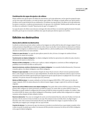 PHOTOSHOP CS3
Guía del usuario
288
Combinación de capas de ajuste o de relleno
Puede combinar una capa de ajuste o de relleno de varias formas: con la capa subyacente, con las capas de su grupo de capas,
con las otras capas seleccionadas y con todas las demás capas visibles. Sin embargo, no puede utilizar una capa de ajuste o
de relleno como la capa de destino de una combinación. Al combinar una capa de ajuste o de relleno con la capa subyacente,
los ajustes se rasterizan y se aplican permanentemente a la capa que se ha combinado. También puede rasterizar una capa
de relleno sin combinarla. (Consulte “Rasterización de capas” en la página 271.)
Las capas de ajuste o de relleno cuyas máscaras contengan sólo valores de blanco no aumentan significativamente el tamaño
de archivo, por lo que no es necesario combinar estas capas de ajuste para ahorrar espacio en el archivo.
Edición no destructiva
Acerca de la edición no destructiva
La edición no destructiva permite realizar cambios en las imágenes sin sobrescribir los datos de la imagen original. De este
modo, permanecen disponibles por si resulta preciso volver a hacer uso de ellos. Como la edición no destructiva no elimina
los datos de las imágenes, la calidad de éstas no se degrada al llevar a cabo las modificaciones. En Photoshop puede realizar
ediciones no destructivas con varios métodos:
Trabajo con capas de ajuste Las capas de ajuste aplican ajustes de color y de tono a la imagen sin cambiar de forma
permanente los valores de los píxeles.
Transformación con objetos inteligentes Los objetos inteligentes facilitan las operaciones de cambio de escala, rotación y
deformación de manera no destructiva.
Filtrado con filtros inteligentes Los filtros que se aplican a objetos inteligentes se convierten en filtros inteligentes que
posibilitan el uso de efectos de filtro no destructivos.
Ajuste de variaciones, sombras e iluminaciones con objetos inteligentes Los comandos Sombra/iluminación y Variaciones
se pueden aplicar a los objetos inteligentes como filtros inteligentes.
Retoque en capas separadas Las herramientas Tampón de clonar, Pincel corrector y Pincel corrector puntual permiten
llevar a cabo retoques no destructivos en capas independientes. No olvide seleccionar Muestrear todas las capas en la barra
de opciones (seleccione Omitir capas de ajuste para asegurarse de que las capas de ajuste no se apliquen dos veces en la capa
separada). Si es preciso, descarte los retoques que no le convenzan.
Edición en RAW de cámara Los ajustes realizados en los lotes de imágenes RAW, JPEG o TIFF conservan los datos de
imagen originales. RAW de cámara almacena los valores de ajuste imagen a imagen y aparte de los archivos de imagen
originales.
Apertura de archivos RAW de cámara como objetos inteligentes Para poder editar archivos RAW de cámara en Photoshop,
primero debe configurar los valores pertinentes con RAW de cámara. En cuanto edite un archivo RAW de cámara en
Photoshop, no puede cambiar la configuración de los ajustes de RAW de cámara sin perder los cambios. En cambio, si abre
los archivos RAW de cámara como objetos inteligentes en Photoshop, sí puede cambiar dicha configuración en cualquier
momento, incluso después de haber editado el archivo.
Recorte no destructivo Tras crear un rectángulo de recorte con la herramienta Recortar, seleccione Ocultar en la barra de
opciones a fin de conservar el área recortada en una capa. Para restaurar el área recortada, basta con elegir Imagen >
Descubrir todo o bien arrastrar la herramienta Recortar más allá del borde de la imagen. La opción Ocultar no está
disponible para imágenes que contengan sólo una capa de fondo.
Creación de máscaras Las máscaras de capa y las máscaras vectoriales no son destructivas, ya que siempre se pueden volver
a editar sin perder los píxeles que ocultan. Las máscaras de filtro permiten enmascarar los efectos de los filtros inteligentes
en las capas de objetos inteligentes.
 