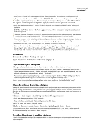 PHOTOSHOP CS3
Guía del usuario
290
• Elija Archivo > Colocar para importar archivos como objetos inteligentes a un documento de Photoshop abierto.
Aunque se pueden colocar archivos JPEG, los archivos PSD, TIFF o PSB resultan más cómodos, ya que puede añadir capas,
modificar los píxeles y volver a guardar el archivo sin sufrir pérdida alguna. (Para guardar un archivo JPEG modificado,
debe acoplar las capas nuevas y volver a comprimir la imagen, lo cual redunda en una degradación de su calidad.)
• Elija Capa > Objetos inteligentes > Convertir en objeto inteligente para convertir la capa seleccionada en un objeto
inteligente.
• En Bridge, elija Archivo > Colocar > En Photoshop para importar archivos como objetos inteligentes a un documento
de Photoshop abierto.
Un modo sencillo de trabajar con archivos RAW de cámara consiste en abrirlos como objetos inteligentes. Haga doble clic
en la capa de objetos inteligentes que contenga el archivo RAW para ajustar los valores de RAW de cámara.
• Seleccione una capa o varias y elija Capa > Objetos inteligentes > Convertir en objeto inteligente. Las capas se incluyen
en un objeto inteligente. Las máscaras de recorte no se conservan al agrupar capas en un objeto inteligente.
• Arrastre las capas de PDF o de Adobe Illustrator o los objetos al documento de Photoshop.
• Pegue las ilustraciones de Illustrator en un documento de Photoshop y seleccione Objeto inteligente en el cuadro de
diálogo Pegar. Si quiere disfrutar de la máxima flexibilidad, habilite tanto PDF como AICB (sin soporte para
transparencia) en la sección de administración de archivos y del Portapapeles del cuadro de diálogo Preferencias.
Véase también
“Colocación de un archivo en Photoshop” en la página 71
“Pegado de ilustraciones Adobe Illustrator en Photoshop” en la página 73
Duplicación de objetos inteligentes
❖ En la paleta Capas, seleccione una capa del objeto inteligente y realice una de las siguientes acciones:
• Para crear un objeto inteligente duplicado enlazado al original, elija Capa > Nueva > Capa vía copiar o bien arrastre la
capa de objetos inteligentes al icono Crear una capa nueva, que se encuentra en la parte inferior de la paleta Capas. Las
ediciones realizadas en el original afectan a la copia, y al contrario.
• Para crear un objeto inteligente duplicado que no esté enlazado al original, elija Capa > Objetos inteligentes > Nuevo
objeto inteligente mediante copia. Las ediciones realizadas en el original no afectan a la copia.
Aparece un nuevo objeto inteligente en la paleta Capas con el mismo nombre que el original y el sufijo “copia”.
Edición del contenido de un objeto inteligente
Al editar un objeto inteligente, el contenido original se abre en Photoshop (si se trata de datos rasterizados o de un archivo
RAW de cámara) o en Illustrator (si se trata de un PDF con vectores). Cuando guarde los cambios realizados en el contenido
de origen, las ediciones aparecen en todas las apariciones enlazadas del objeto inteligente que existan en el documento de
Photoshop.
1 Seleccione el objeto inteligente en la paleta Capas y realice una de las siguientes acciones:
• Elija Capa > Objetos inteligentes > Editar contenido.
• Haga doble clic en la miniatura de objetos inteligentes en la paleta Capas.
2 Haga clic en OK para cerrar el cuadro de diálogo.
3 Realice las ediciones oportunas en el archivo de contenido original y, luego, elija Archivo > Guardar.
Photoshop actualiza el objeto inteligente de modo que refleje los cambios efectuados. (Si no ve esos cambios, active el
documento de Photoshop que contenga el objeto inteligente.)
Reemplazo del contenido de un objeto inteligente
Puede actualizar los datos de imagen presentes en una aparición o varias (si los objetos inteligentes están enlazados) de un
objeto inteligente.
 