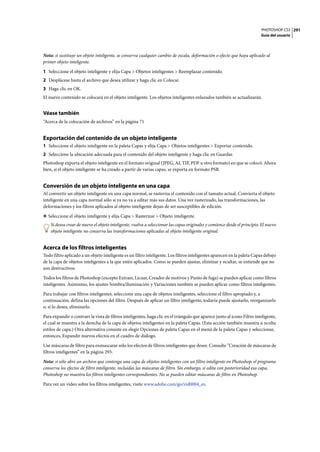 PHOTOSHOP CS3
Guía del usuario
291
Nota: si sustituye un objeto inteligente, se conserva cualquier cambio de escala, deformación o efecto que haya aplicado al
primer objeto inteligente.
1 Seleccione el objeto inteligente y elija Capa > Objetos inteligentes > Reemplazar contenido.
2 Desplácese hasta el archivo que desea utilizar y haga clic en Colocar.
3 Haga clic en OK.
El nuevo contenido se colocará en el objeto inteligente. Los objetos inteligentes enlazados también se actualizarán.
Véase también
“Acerca de la colocación de archivos” en la página 71
Exportación del contenido de un objeto inteligente
1 Seleccione el objeto inteligente en la paleta Capas y elija Capa > Objetos inteligentes > Exportar contenido.
2 Seleccione la ubicación adecuada para el contenido del objeto inteligente y haga clic en Guardar.
Photoshop exporta el objeto inteligente en el formato original (JPEG, AI, TIF, PDF u otro formato) en que se colocó. Ahora
bien, si el objeto inteligente se ha creado a partir de varias capas, se exporta en formato PSB.
Conversión de un objeto inteligente en una capa
Al convertir un objeto inteligente en una capa normal, se rasteriza el contenido con el tamaño actual. Convierta el objeto
inteligente en una capa normal sólo si ya no va a editar más sus datos. Una vez rasterizado, las transformaciones, las
deformaciones y los filtros aplicados al objeto inteligente dejan de ser susceptibles de edición.
❖ Seleccione el objeto inteligente y elija Capa > Rasterizar > Objeto inteligente.
Si desea crear de nuevo el objeto inteligente, vuelva a seleccionar las capas originales y comience desde el principio. El nuevo
objeto inteligente no conserva las transformaciones aplicadas al objeto inteligente original.
Acerca de los filtros inteligentes
Todo filtro aplicado a un objeto inteligente es un filtro inteligente. Los filtros inteligentes aparecen en la paleta Capas debajo
de la capa de objetos inteligentes a la que estén aplicados. Como se pueden ajustar, eliminar y ocultar, se entiende que no
son destructivos.
Todos los filtros de Photoshop (excepto Extraer, Licuar, Creador de motivos y Punto de fuga) se pueden aplicar como filtros
inteligentes. Asimismo, los ajustes Sombra/iluminación y Variaciones también se pueden aplicar como filtros inteligentes.
Para trabajar con filtros inteligentes, seleccione una capa de objetos inteligentes, seleccione el filtro apropiado y, a
continuación, defina las opciones del filtro. Después de aplicar un filtro inteligente, todavía puede ajustarlo, reorganizarlo
o, si lo desea, eliminarlo.
Para expandir o contraer la vista de filtros inteligentes, haga clic en el triángulo que aparece junto al icono Filtro inteligente,
el cual se muestra a la derecha de la capa de objetos inteligentes en la paleta Capas. (Esta acción también muestra u oculta
estilos de capa.) Otra alternativa consiste en elegir Opciones de paleta Capas en el menú de la paleta Capas y seleccionar,
entonces, Expandir nuevos efectos en el cuadro de diálogo.
Use máscaras de filtro para enmascarar sólo los efectos de filtros inteligentes que desee. Consulte “Creación de máscaras de
filtros inteligentes” en la página 293.
Nota: si sólo abre un archivo que contenga una capa de objetos inteligentes con un filtro inteligente en Photoshop, el programa
conserva los efectos de filtro inteligente, incluidas las máscaras de filtro. Sin embargo, si edita con posterioridad esa capa,
Photoshop no muestra los filtros inteligentes correspondientes. No se pueden editar máscaras de filtro en Photoshop.
Para ver un vídeo sobre los filtros inteligentes, visite www.adobe.com/go/vid0004_es.
 