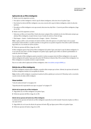 PHOTOSHOP CS3
Guía del usuario
292
Aplicación de un filtro inteligente
1 Realice una de las siguientes acciones:
• Para aplicar un filtro inteligente a toda la capa de objetos inteligentes, seleccione ésta en la paleta Capas.
• Para limitar los efectos del filtro inteligente a una zona concreta de la capa de objetos inteligentes, realice la selección
oportuna.
• Para aplicar un filtro inteligente a una capa normal, seleccione ésta, elija Filtro > Convertir para filtros inteligentes y haga
clic en OK.
2 Realice una de las siguientes acciones:
• Seleccione un filtro en el menú Filtro. Puede seleccionar cualquier filtro, incluidos los de otros fabricantes siempre que
admitan filtros inteligentes, excepto Extraer, Licuar, Creador de motivos y Punto de fuga.
• Elija Imagen > Ajustes > Sombra/iluminación o Imagen > Ajustes > Variaciones.
Nota: si aplica un filtro o más sirviéndose de Galería de filtros, todos ellos aparecen en la paleta Capas como un grupo
denominado “Galería de filtros”. Los filtros incluidos en estas galerías no se pueden reorganizar. Para editar un filtro individual,
haga doble clic en la entrada de Galería de filtros.
3 Defina las opciones del filtro y haga clic en OK.
El filtro inteligente aparece bajo la línea Filtros inteligentes de la paleta Capas, justo bajo la capa de objetos inteligentes. Si
ve un icono de aviso junto a un filtro inteligente en la paleta Capas, significa que el filtro no admite la profundidad o el
modo de color de la imagen.
Una vez aplicado el filtro inteligente, puede arrastrarlo (o incluso un grupo entero de filtros inteligentes) a otra capa de
objetos inteligentes de la paleta Capas; para ello, pulse Alt (Windows) u Opción (Mac OS) y arrastre Filtros inteligentes. Los
filtros inteligentes no se pueden arrastrar a capas normales.
Para ver un vídeo sobre la aplicación de filtros inteligentes, visite www.adobe.com/go/vid0004_es.
Edición de un filtro inteligente
Si un filtro inteligente contiene ajustes editables, se pueden editar siempre que se desee. Además, las opciones de fusión de
los filtros inteligentes también son susceptibles de edición.
Nota: al editar un filtro inteligente, no puede previsualizar los filtros apilados por encima de él. Photoshop vuelve a mostrarlos
cuando termine de editar el filtro inteligente.
Véase también
“Lista de modos de fusión” en la página 322
“Especificación de la opacidad de una capa o un grupo” en la página 273
Edición de los ajustes de un filtro inteligente
1 Haga doble clic en el filtro inteligente en la paleta Capas.
2 Defina las opciones del filtro y haga clic en OK.
Edición de las opciones de fusión de un filtro inteligente
La edición de las opciones de fusión de un filtro inteligente es parecida al uso del comando Transición al aplicar un filtro a
una capa normal.
1 Haga doble clic en el icono de edición de opciones de fusión que figura junto al filtro en la paleta Capas.
2 Defina las opciones de fusión y haga clic en OK.
 