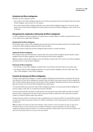 PHOTOSHOP CS3
Guía del usuario
293
Ocultación de filtros inteligentes
❖ Realice una de las siguientes acciones:
• Para ocultar un único filtro inteligente, haga clic en el icono de ojo que aparece junto a él en la paleta Capas. Para mostrar
el filtro inteligente, vuelva a hacer clic en la columna.
• Para ocultar todos los filtros inteligentes aplicados a una capa de objetos inteligentes, haga clic en el icono de ojo que
aparece junto a la línea Filtros inteligentes en la paleta Capas. Para mostrar los filtros inteligentes, vuelva a hacer clic en
la columna.
Reorganización, duplicado o eliminación de filtros inteligentes
Los filtros inteligentes se pueden reorganizar en la paleta Capas, se pueden duplicar y también se pueden eliminar si ya no
se van a aplicar más a ningún objeto inteligente.
Reorganización de filtros inteligentes
❖ En la paleta Capas, arrastre el filtro inteligente que le interese hacia arriba o hacia abajo por la lista. No es posible cambiar
el orden de los filtros inteligentes aplicados desde la Galería de filtros.
Photoshop comienza la aplicación de filtros inteligentes desde el último en sentido ascendente.
Duplicación de filtros inteligentes
❖ En la paleta Capas, pulse Alt (Windows) u Opción (Mac OS) y arrastre el filtro inteligente oportuno desde un objeto
inteligente hasta otro objeto inteligente o hasta otra ubicación de la lista Filtros inteligentes.
Nota: para duplicar todos los filtros inteligentes, pulse Alt (Windows) u Opción (Mac OS) y arrastre el icono Filtros inteligentes
que aparece junto a la capa de objetos inteligentes.
Eliminación de filtros inteligentes
• Para eliminar un único filtro inteligente, arrástrelo hasta el icono Eliminar de la parte inferior de la paleta Capas.
• Para eliminar todos los filtros inteligentes aplicados a una capa de objetos inteligentes, seleccione dicha capa y elija
Capa > Filtro inteligente > Borrar filtros inteligentes.
Creación de máscaras de filtros inteligentes
Cuando se aplica algún filtro inteligente a un objeto inteligente, Photoshop presenta bajo éste una miniatura de máscara
vacía (blanca) en la línea Filtros inteligentes de la paleta Capas. Por defecto, esta máscara muestra el efecto completo del
filtro. (Si había realizado alguna selección antes de aplicar el filtro inteligente, Photoshop presenta la máscara adecuada en
lugar de la máscara vacía en la línea Filtros inteligentes de la paleta Capas.)
Use máscaras de filtro para enmascarar sólo los filtros inteligentes que desee. Si se enmascaran los filtros inteligentes, la
máscara se aplica a todos ellos, no se puede hacer de forma individual.
Como las máscaras de filtro funcionan de modo parecido a las máscaras de capa, puede emplear con ellas casi todas las
mismas técnicas. Al igual que las máscaras de capa, las máscaras de filtro se almacenan como canales alfa en la paleta
Canales y sus límites se pueden cargar como selección.
También de manera similar a las máscaras de capa, es posible pintar en las máscaras de filtro. Las áreas del filtro que pinte
en negro están ocultas, las que pinte en blanco son visibles y las pintadas en tonos de gris aparecen en diversos grados de
transparencia.
Nota: por defecto, las máscaras de capa están enlazadas a capas normales. Al mover la máscara de capa o la capa con la
herramienta Mover, se mueven juntas como una unidad. Sin embargo, las máscaras aplicadas a las capas de objetos
inteligentes, incluidas las máscaras de filtro, no se encuentran enlazadas a ninguna capa. Si mueve una máscara de filtro o una
capa con la herramienta Mover, no se mueven como una unidad.
 