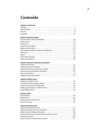iii
Contenido
Capítulo 1: Introducción
Instalación . . . . . . . . . . . . . . . . . . . . . . . . . . . . . . . . . . . . . . . . . . . . . . . . . . . . . . . . . . . . . . . . . . . . . . . . . . . . . . . . 1
Ayuda de Adobe . . . . . . . . . . . . . . . . . . . . . . . . . . . . . . . . . . . . . . . . . . . . . . . . . . . . . . . . . . . . . . . . . . . . . . . . . . 2
Recursos . . . . . . . . . . . . . . . . . . . . . . . . . . . . . . . . . . . . . . . . . . . . . . . . . . . . . . . . . . . . . . . . . . . . . . . . . . . . . . . . . . 4
Novedades . . . . . . . . . . . . . . . . . . . . . . . . . . . . . . . . . . . . . . . . . . . . . . . . . . . . . . . . . . . . . . . . . . . . . . . . . . . . . . .10
Capítulo 2: Espacio de trabajo
Conceptos básicos del espacio de trabajo . . . . . . . . . . . . . . . . . . . . . . . . . . . . . . . . . . . . . . . . . . . . . . . . .13
Paletas y menús . . . . . . . . . . . . . . . . . . . . . . . . . . . . . . . . . . . . . . . . . . . . . . . . . . . . . . . . . . . . . . . . . . . . . . . . . .20
Herramientas . . . . . . . . . . . . . . . . . . . . . . . . . . . . . . . . . . . . . . . . . . . . . . . . . . . . . . . . . . . . . . . . . . . . . . . . . . . .24
Visualización de imágenes . . . . . . . . . . . . . . . . . . . . . . . . . . . . . . . . . . . . . . . . . . . . . . . . . . . . . . . . . . . . . . . .32
Reglas, cuadrícula y guías . . . . . . . . . . . . . . . . . . . . . . . . . . . . . . . . . . . . . . . . . . . . . . . . . . . . . . . . . . . . . . . . .39
Cómo trabajar con el Gestor de ajustes preestablecidos . . . . . . . . . . . . . . . . . . . . . . . . . . . . . . . . . . .44
Preferencias . . . . . . . . . . . . . . . . . . . . . . . . . . . . . . . . . . . . . . . . . . . . . . . . . . . . . . . . . . . . . . . . . . . . . . . . . . . . .46
Plugins . . . . . . . . . . . . . . . . . . . . . . . . . . . . . . . . . . . . . . . . . . . . . . . . . . . . . . . . . . . . . . . . . . . . . . . . . . . . . . . . . . .47
Cómo rehacer y deshacer . . . . . . . . . . . . . . . . . . . . . . . . . . . . . . . . . . . . . . . . . . . . . . . . . . . . . . . . . . . . . . . . .48
Memoria y rendimiento . . . . . . . . . . . . . . . . . . . . . . . . . . . . . . . . . . . . . . . . . . . . . . . . . . . . . . . . . . . . . . . . . .53
Capítulo 3: Apertura e importación de imágenes
Imágenes de Photoshop . . . . . . . . . . . . . . . . . . . . . . . . . . . . . . . . . . . . . . . . . . . . . . . . . . . . . . . . . . . . . . . . . .55
Tamaño y resolución de imágenes . . . . . . . . . . . . . . . . . . . . . . . . . . . . . . . . . . . . . . . . . . . . . . . . . . . . . . . .58
Adquisición de imágenes de cámaras y escáneres . . . . . . . . . . . . . . . . . . . . . . . . . . . . . . . . . . . . . . . . .64
Creación, apertura e importación de imágenes . . . . . . . . . . . . . . . . . . . . . . . . . . . . . . . . . . . . . . . . . . . .66
Colocación de archivos . . . . . . . . . . . . . . . . . . . . . . . . . . . . . . . . . . . . . . . . . . . . . . . . . . . . . . . . . . . . . . . . . . .71
Imágenes de alto rango dinámico . . . . . . . . . . . . . . . . . . . . . . . . . . . . . . . . . . . . . . . . . . . . . . . . . . . . . . . . .73
Capítulo 4: RAW de cámara
Introducción a RAW de cámara . . . . . . . . . . . . . . . . . . . . . . . . . . . . . . . . . . . . . . . . . . . . . . . . . . . . . . . . . . .81
Cómo examinar, abrir y guardar imágenes . . . . . . . . . . . . . . . . . . . . . . . . . . . . . . . . . . . . . . . . . . . . . . . .86
Ajustes de color y tono en RAW de cámara . . . . . . . . . . . . . . . . . . . . . . . . . . . . . . . . . . . . . . . . . . . . . . . .89
Modiﬁcación de imágenes con RAW de cámara . . . . . . . . . . . . . . . . . . . . . . . . . . . . . . . . . . . . . . . . . . . .95
Ajustes RAW de cámara . . . . . . . . . . . . . . . . . . . . . . . . . . . . . . . . . . . . . . . . . . . . . . . . . . . . . . . . . . . . . . . . . . .98
Capítulo 5: Color
Acerca del color . . . . . . . . . . . . . . . . . . . . . . . . . . . . . . . . . . . . . . . . . . . . . . . . . . . . . . . . . . . . . . . . . . . . . . . . .102
Modos de color . . . . . . . . . . . . . . . . . . . . . . . . . . . . . . . . . . . . . . . . . . . . . . . . . . . . . . . . . . . . . . . . . . . . . . . . .104
Conversión entre modos de color . . . . . . . . . . . . . . . . . . . . . . . . . . . . . . . . . . . . . . . . . . . . . . . . . . . . . . . .106
Selección de colores . . . . . . . . . . . . . . . . . . . . . . . . . . . . . . . . . . . . . . . . . . . . . . . . . . . . . . . . . . . . . . . . . . . . .112
Capítulo 6: Gestión de color
Explicación de la gestión de color . . . . . . . . . . . . . . . . . . . . . . . . . . . . . . . . . . . . . . . . . . . . . . . . . . . . . . . .121
Mantenimiento de la coherencia de los colores . . . . . . . . . . . . . . . . . . . . . . . . . . . . . . . . . . . . . . . . . . .123
Gestión de color de imágenes importadas . . . . . . . . . . . . . . . . . . . . . . . . . . . . . . . . . . . . . . . . . . . . . . .126
Gestión de color de los documentos para la visualización en línea . . . . . . . . . . . . . . . . . . . . . . . .128
Pruebas de los colores . . . . . . . . . . . . . . . . . . . . . . . . . . . . . . . . . . . . . . . . . . . . . . . . . . . . . . . . . . . . . . . . . . .129
Gestión de color de los documentos al imprimir . . . . . . . . . . . . . . . . . . . . . . . . . . . . . . . . . . . . . . . . . .131
 