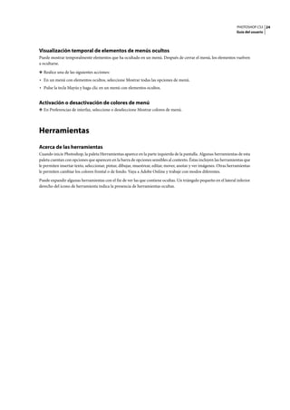 PHOTOSHOP CS3
Guía del usuario
24
Visualización temporal de elementos de menús ocultos
Puede mostrar temporalmente elementos que ha ocultado en un menú. Después de cerrar el menú, los elementos vuelven
a ocultarse.
❖ Realice una de las siguientes acciones:
• En un menú con elementos ocultos, seleccione Mostrar todas las opciones de menú.
• Pulse la tecla Mayús y haga clic en un menú con elementos ocultos.
Activación o desactivación de colores de menú
❖ En Preferencias de interfaz, seleccione o deseleccione Mostrar colores de menú.
Herramientas
Acerca de las herramientas
Cuando inicie Photoshop, la paleta Herramientas aparece en la parte izquierda de la pantalla. Algunas herramientas de esta
paleta cuentan con opciones que aparecen en la barra de opciones sensibles al contexto. Éstas incluyen las herramientas que
le permiten insertar texto, seleccionar, pintar, dibujar, muestrear, editar, mover, anotar y ver imágenes. Otras herramientas
le permiten cambiar los colores frontal o de fondo. Vaya a Adobe Online y trabaje con modos diferentes.
Puede expandir algunas herramientas con el fin de ver las que contiene ocultas. Un triángulo pequeño en el lateral inferior
derecho del icono de herramienta indica la presencia de herramientas ocultas.
 
