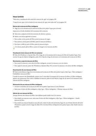 PHOTOSHOP CS3
Guía del usuario
294
Véase también
“Selección y visualización del canal de la máscara de capa” en la página 299
“Carga de una capa o de los límites de una máscara de capa como selección” en la página 301
Efectos de la máscara de filtro inteligente
1 Haga clic en la miniatura de la máscara de filtro de la paleta Capas para activarla.
Aparecerá un borde alrededor de la miniatura de la máscara.
2 Seleccione cualquiera de las herramientas de edición o pintura.
3 Realice una de las siguientes acciones:
• Para ocultar ciertas partes del filtro, pinte la máscara de negro.
• Para mostrar ciertas partes del filtro, pinte la máscara de blanco.
• Para hacer visible en parte el filtro, pinte la máscara de gris.
Si lo desea, puede aplicar filtros y ajustes de imagen a las máscaras de filtro.
Visualización de la máscara de filtro en exclusiva
❖ Pulse Alt (Windows) u Opción (Mac OS) y haga clic en la miniatura de la máscara de filtro de la paleta Capas. Para
mostrar la capa de objetos inteligentes, pulse Alt u Opción y haga clic de nuevo en la miniatura de la máscara de filtro.
Movimiento y copia de máscaras de filtro
• Para mover la máscara a otro efecto de filtro inteligente, arrastre la máscara a ese otro efecto.
• Para copiar la máscara, pulse Alt (Windows) u Opción (Mac OS) y arrastre la máscara a otro efecto de filtro inteligente.
Desactivación de una máscara de filtro
❖ Pulse la tecla Mayús y haga clic en la miniatura de la máscara de filtro de la paleta Capas o elija Capa > Filtro inteligente >
Deshabilitar máscara de filtro.
Cuando la máscara esté deshabilitada, aparece una X roja sobre la miniatura de la máscara de filtro y el filtro inteligente
aparece sin enmascarar. Para volver a habilitar la máscara, pulse la tecla Mayús y haga clic de nuevo en la miniatura de la
máscara del filtro inteligente.
Eliminación de una máscara de filtro inteligente
• Arrastre la miniatura de la máscara de filtro de la paleta Capas hasta el icono Eliminar.
• Seleccione el efecto de filtro inteligente y elija Capa > Filtros inteligentes > Eliminar máscara de filtro.
Adición de una máscara de filtro
Aunque elimine una máscara de filtro, más adelante puede añadir otra si le interesa.
• Para añadir una máscara vacía, seleccione el efecto de filtro inteligente y elija Capa > Filtros inteligentes > Añadir
máscara de filtro.
• Para añadir una máscara basada en una selección, realice la selección pertinente, haga clic con el botón derecho del ratón
(Windows) o pulse Control y haga clic (Mac OS) en la línea Filtros inteligentes de la paleta Capas y elija Añadir máscara
de filtro.
 