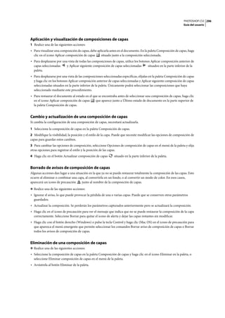 PHOTOSHOP CS3
Guía del usuario
296
Aplicación y visualización de composiciones de capas
1 Realice una de las siguientes acciones:
• Para visualizar una composición de capas, debe aplicarla antes en el documento. En la paleta Composición de capas, haga
clic en el icono Aplicar composición de capas situado junto a la composición seleccionada.
• Para desplazarse por una vista de todas las composiciones de capas, utilice los botones Aplicar composición anterior de
capas seleccionadas y Aplicar siguiente composición de capas seleccionadas situados en la parte inferior de la
paleta.
• Para desplazarse por una vista de las composiciones seleccionadas específicas, elíjalas en la paleta Composición de capas
y haga clic en los botones Aplicar composición anterior de capas seleccionadas y Aplicar siguiente composición de capas
seleccionadas situados en la parte inferior de la paleta. Únicamente podrá seleccionar las composiciones que haya
seleccionado mediante este procedimiento.
• Para restaurar el documento al estado en el que se encontraba antes de seleccionar una composición de capas, haga clic
en el icono Aplicar composición de capas que aparece junto a Último estado de documento en la parte superior de
la paleta Composición de capas.
Cambio y actualización de una composición de capas
Si cambia la configuración de una composición de capas, necesitará actualizarla.
1 Seleccione la composición de capas en la paleta Composición de capas.
2 Modifique la visibilidad, la posición y el estilo de la capa. Puede que necesite modificar las opciones de composición de
capas para guardar estos cambios.
3 Para cambiar las opciones de composición, seleccione Opciones de composición de capas en el menú de la paleta y elija
otras opciones para registrar el estilo y la posición de las capas.
4 Haga clic en el botón Actualizar composición de capas situado en la parte inferior de la paleta.
Borrado de avisos de composición de capas
Algunas acciones dan lugar a una situación en la que ya no se puede restaurar totalmente la composición de las capas. Esto
ocurre al eliminar o combinar una capa, al convertirla en un fondo, o al convertir un modo de color. En esos casos,
aparecerá un icono de precaución junto al nombre de la composición de capas.
❖ Realice una de las siguientes acciones:
• Ignorar el aviso, lo que puede provocar la pérdida de una o varias capas. Puede que se conserven otros parámetros
guardados.
• Actualizar la composición. Se perderán los parámetros capturados anteriormente pero se actualizará la composición.
• Haga clic en el icono de precaución para ver el mensaje que indica que no se puede restaurar la composición de la capa
correctamente. Seleccione Borrar para quitar el icono de alerta y dejar las capas restantes sin modificar.
• Haga clic con el botón derecho (Windows) o pulse la tecla Control y haga clic (Mac OS) en el icono de precaución para
que aparezca el menú emergente que permite seleccionar los comandos Borrar aviso de composición de capas o Borrar
todos los avisos de composición de capas.
Eliminación de una composición de capas
❖ Realice una de las siguientes acciones:
• Seleccione la composición de capas en la paleta Composición de capas y haga clic en el icono Eliminar en la paleta, o
seleccione Eliminar composición de capas en el menú de la paleta.
• Arrástrela al botón Eliminar de la paleta.
 