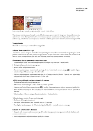 PHOTOSHOP CS3
Guía del usuario
298
Fondo pintado de negro; tarjeta de descripción pintada de gris; cesta pintada de blanco
Una máscara vectorial crea una forma de bordes definidos en una capa y resulta útil siempre que desee añadir elementos
de diseño con bordes claros y definidos. Una vez creada una capa con una máscara vectorial, puede aplicarle uno o más
estilos de capa, editarlos si es necesario y acceder al instante a un botón, panel u otros elementos del diseño de páginas Web.
Véase también
“Acerca de las máscaras y los canales alfa” en la página 252
Adición de máscaras de capa
Al añadir una máscara de capa, es preciso decidir en primer lugar si va a ocultar o a mostrar toda la capa. Luego, se puede
pintar en la máscara a fin de ocultar partes de la capa y mostrar las capas subyacentes o bien se puede crear una máscara de
capa que oculte automáticamente parte de la capa realizando la selección oportuna antes de su creación.
Adición de una máscara que muestre u oculte toda la capa
1 Compruebe que no esté seleccionada ninguna parte de la imagen. Elija Selección > Deseleccionar.
2 En la paleta Capas, seleccione la capa o grupo.
3 Realice una de las siguientes acciones:
• Para crear una máscara que muestre toda la capa, haga clic en el botón Añadir máscara de capa de la paleta Capas o
seleccione Capa > Máscara de capa > Descubrir todas.
• Para crear una máscara que oculte toda la capa, pulse Alt (Windows) u Opción (Mac OS) y haga clic en el botón Añadir
máscara o seleccione Capa > Máscara de capa > Ocultar todo.
Adición de una máscara de capa que oculte parte de una capa
1 En la paleta Capas, seleccione la capa o grupo.
2 Seleccione el área de la imagen y realice una de las acciones siguientes:
• Haga clic en el botón Añadir máscara de capa de la paleta Capas para crear una máscara que muestre la selección.
• Pulse Alt (Windows) u Opción (Mac OS) y haga clic en el botón Añadir máscara para crear una máscara que oculte la
selección.
• Seleccione Capa > Máscara de capa > Descubrir selección u Ocultar selección.
Aplicación de una máscara de capa desde otra capa
❖ Realice una de las siguientes acciones:
• Para mover la máscara a otra capa, arrastre la máscara a la otra capa.
• Para duplicar la máscara, pulse Alt (Windows) u Opción (Mac OS) y arrastre la máscara a otra capa.
Edición de una máscara de capa
1 Haga clic en la miniatura de la máscara de capa de la paleta Capas para activarla. Aparecerá un borde alrededor de la
miniatura de la máscara.
2 Seleccione cualquiera de las herramientas de edición o pintura.
 
