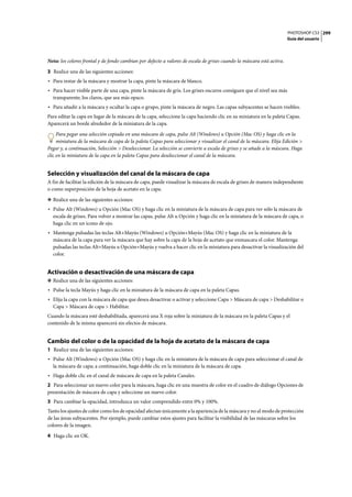 PHOTOSHOP CS3
Guía del usuario
299
Nota: los colores frontal y de fondo cambian por defecto a valores de escala de grises cuando la máscara está activa.
3 Realice una de las siguientes acciones:
• Para restar de la máscara y mostrar la capa, pinte la máscara de blanco.
• Para hacer visible parte de una capa, pinte la máscara de gris. Los grises oscuros consiguen que el nivel sea más
transparente; los claros, que sea más opaco.
• Para añadir a la máscara y ocultar la capa o grupo, pinte la máscara de negro. Las capas subyacentes se hacen visibles.
Para editar la capa en lugar de la máscara de la capa, seleccione la capa haciendo clic en su miniatura en la paleta Capas.
Aparecerá un borde alrededor de la miniatura de la capa.
Para pegar una selección copiada en una máscara de capa, pulse Alt (Windows) u Opción (Mac OS) y haga clic en la
miniatura de la máscara de capa de la paleta Capas para seleccionar y visualizar el canal de la máscara. Elija Edición >
Pegar y, a continuación, Selección > Deseleccionar. La selección se convierte a escala de grises y se añade a la máscara. Haga
clic en la miniatura de la capa en la paleta Capas para deseleccionar el canal de la máscara.
Selección y visualización del canal de la máscara de capa
A fin de facilitar la edición de la máscara de capa, puede visualizar la máscara de escala de grises de manera independiente
o como superposición de la hoja de acetato en la capa.
❖ Realice una de las siguientes acciones:
• Pulse Alt (Windows) u Opción (Mac OS) y haga clic en la miniatura de la máscara de capa para ver sólo la máscara de
escala de grises. Para volver a mostrar las capas, pulse Alt u Opción y haga clic en la miniatura de la máscara de capa, o
haga clic en un icono de ojo.
• Mantenga pulsadas las teclas Alt+Mayús (Windows) u Opción+Mayús (Mac OS) y haga clic en la miniatura de la
máscara de la capa para ver la máscara que hay sobre la capa de la hoja de acetato que enmascara el color. Mantenga
pulsadas las teclas Alt+Mayús u Opción+Mayús y vuelva a hacer clic en la miniatura para desactivar la visualización del
color.
Activación o desactivación de una máscara de capa
❖ Realice una de las siguientes acciones:
• Pulse la tecla Mayús y haga clic en la miniatura de la máscara de capa en la paleta Capas.
• Elija la capa con la máscara de capa que desea desactivar o activar y seleccione Capa > Máscara de capa > Deshabilitar o
Capa > Máscara de capa > Habilitar.
Cuando la máscara esté deshabilitada, aparecerá una X roja sobre la miniatura de la máscara en la paleta Capas y el
contenido de la misma aparecerá sin efectos de máscara.
Cambio del color o de la opacidad de la hoja de acetato de la máscara de capa
1 Realice una de las siguientes acciones:
• Pulse Alt (Windows) u Opción (Mac OS) y haga clic en la miniatura de la máscara de capa para seleccionar el canal de
la máscara de capa; a continuación, haga doble clic en la miniatura de la máscara de capa.
• Haga doble clic en el canal de máscara de capa en la paleta Canales.
2 Para seleccionar un nuevo color para la máscara, haga clic en una muestra de color en el cuadro de diálogo Opciones de
presentación de máscara de capa y seleccione un nuevo color.
3 Para cambiar la opacidad, introduzca un valor comprendido entre 0% y 100%.
Tanto los ajustes de color como los de opacidad afectan únicamente a la apariencia de la máscara y no al modo de protección
de las áreas subyacentes. Por ejemplo, puede cambiar estos ajustes para facilitar la visibilidad de las máscaras sobre los
colores de la imagen.
4 Haga clic en OK.
 
