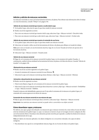 PHOTOSHOP CS3
Guía del usuario
300
Adición y edición de máscaras vectoriales
Las máscaras vectoriales se crean con las herramientas de forma y de pluma. Para obtener más información sobre el trabajo
con estas herramientas, consulte “Dibujo” en la página 336.
Adición de una máscara vectorial que muestre u oculte toda la capa
1 En la paleta Capas, seleccione la capa a la que desee añadir la máscara vectorial.
2 Realice una de las siguientes acciones:
• Para crear una máscara vectorial que muestre toda la capa, seleccione Capa > Máscara vectorial > Descubrir todas.
• Para crear una máscara vectorial que oculte toda la capa, seleccione Capa > Máscara vectorial > Ocultar todo.
Adición de una máscara vectorial que muestre el contenido de una forma
1 En la paleta Capas, seleccione la capa a la que desea añadir una máscara vectorial.
2 Seleccione un trazado o utilice una de las herramientas de forma o de pluma para dibujar un trazado de trabajo.
Nota: para crear un trazado con una herramienta de forma, haga clic en el icono Trazados de la barra de opciones de la
herramienta de forma.
3 Seleccione Capa > Máscara vectorial > Trazado actual.
Edición de una máscara vectorial
❖ Haga clic en la miniatura de la máscara vectorial de la paleta Capas o en la miniatura de la paleta Trazados. A
continuación, cambie la forma mediante las herramientas de forma, de pluma o de Selección directa. Consulte “Edición de
trazados” en la página 348.
Eliminación de una máscara vectorial
❖ Realice una de las acciones siguientes en la paleta Capas:
• Arrastre la miniatura de la máscara vectorial al icono Eliminar .
• Seleccione la capa con la máscara vectorial que desee eliminar y elija Capa > Máscara vectorial > Eliminar.
Activación o desactivación de una máscara vectorial
❖ Realice una de las siguientes acciones:
• Pulse la tecla Mayús y haga clic en la miniatura de la máscara vectorial de la paleta Capas.
• Seleccione la capa con la máscara vectorial que desee desactivar o activar y elija Capa > Máscara vectorial > Deshabilitar
o Capa > Máscara vectorial > Habilitar.
Cuando la máscara esté deshabilitada, aparecerá una X roja sobre la miniatura de la máscara en la paleta Capas y el
contenido de la misma aparecerá sin efectos de máscara.
Conversión de una máscara vectorial en una máscara de capa
❖ Elija la capa con la máscara vectorial que desea convertir y seleccione Capa > Rasterizar > Máscara vectorial.
Importante: tras rasterizar una máscara vectorial, no puede volver a convertirla en un objeto vectorial.
Cómo desenlazar capas y máscaras
Por defecto, una capa o grupo está enlazado a su máscara de capa o máscara vectorial, tal y como indica el icono de enlace
entre las miniaturas de la paleta Capas. La capa y su máscara se mueven a la par en la imagen al mover cualquiera de ellas
con la herramienta Mover. Desenlazar estos elementos permite moverlos por separado y cambiar los límites de la máscara
independientemente de la capa.
Nota: por defecto, las máscaras aplicadas a los objetos inteligentes no se encuentran enlazadas a las capas de objetos
inteligentes.
• Para desenlazar una capa de su correspondiente máscara, haga clic en el icono de enlace en la paleta Capas.
 