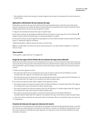 PHOTOSHOP CS3
Guía del usuario
301
• Para restablecer el enlace entre una capa y la máscara, haga clic entre la capa y las miniaturas de la ruta de la máscara en
la paleta Capas.
Aplicación o eliminación de una máscara de capa
Puede aplicar una máscara de capa a fin de eliminar de forma permanente las partes ocultas de la capa. Dado que las
máscaras se almacenan como canales alfa, aplicar y eliminar máscaras de capa puede ayudar a reducir el tamaño de archivo.
También puede eliminar máscaras de capa sin aplicar los cambios.
1 Haga clic en la miniatura de máscara de la capa en la paleta Capas.
2 Para quitar la máscara de capa después de aplicarla de forma permanente a la capa, haga clic en el icono Eliminar
situado en la parte inferior de la paleta Capas y, a continuación, haga clic en Aplicar.
3 Para quitar la máscara de capa sin aplicarla a la capa, haga clic en el icono Eliminar situado en la parte inferior de la paleta
Capas y, a continuación, haga clic en Eliminar.
También puede aplicar o eliminar máscaras de capa con el menú Capa.
Nota: no es posible aplicar una máscara de capa de manera permanente a una capa de objetos inteligentes si se elimina la
máscara de capa.
Véase también
“Cómo guardar y cargar selecciones” en la página 256
Carga de una capa o de los límites de una máscara de capa como selección
Puede seleccionar todas las áreas que no sean transparentes de una capa o, si existe una máscara de capa, todas las áreas que
carezcan de máscara. Esta operación resulta útil para seleccionar contenido de texto o imagen que se encuentre rodeado de
áreas transparentes o que las contenga así como para crear una selección que excluya las áreas con máscara de la capa en
cuestión.
1 Realice una de las siguientes acciones:
• Para seleccionar sólo las áreas no transparentes de una capa sin máscara, pulse la tecla Ctrl (Windows) o la tecla
Comando (Mac OS) y haga clic en la miniatura de la capa en la paleta Capas.
• Para seleccionar las áreas sin máscara de una capa que disponga de máscara de capa, pulse la tecla Ctrl (Windows) o la
tecla Comando (Mac OS) y haga clic en la miniatura de la capa en la paleta Capas.
2 Si ya existe una selección, puede realizar cualquiera de las siguientes acciones:
• Para añadir los píxeles a una selección existente, pulse Ctrl+Mayús (Windows) o Comando+Mayús (Mac OS) y haga clic
en la miniatura de la capa o de la máscara de capa en la paleta Capas.
• Para restar los píxeles de una selección existente, pulse Ctrl+Alt (Windows) o Comando+Opción (Mac OS) y haga clic
en la miniatura de la capa o de la máscara de capa en la paleta Capas.
• Para cargar la intersección de los píxeles y una selección existente, pulse Ctrl+Alt+Mayús (Windows) o
Comando+Opción+Mayús (Mac OS) y haga clic en la miniatura de la capa o de la máscara de capa en la paleta Capas.
Para mover todo el contenido de una capa, puede utilizar la herramienta Mover sin necesidad de cargar una máscara de
transparencia.
Creación de máscaras de capa con máscaras de recorte
Las máscaras de recorte permiten usar el contenido de una capa para enmascarar las capas que hay por encima. La creación
de la máscara está condicionada por el contenido de la capa inferior o capa base. El contenido no transparente de la capa
base recorta (muestra) el contenido de las capas superiores en la máscara de recorte. El resto del contenido de las capas
recortadas se enmascara.
 